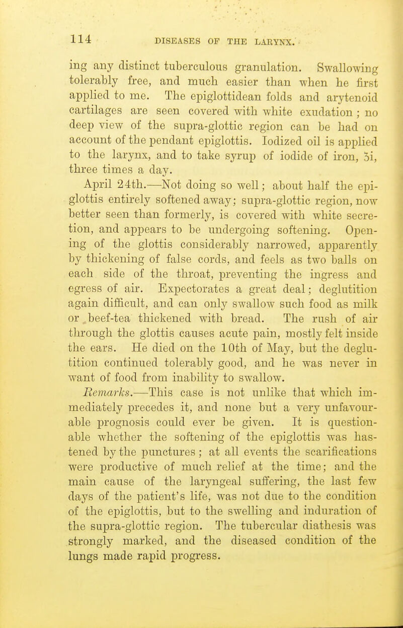 ing any distinct tuberculous granulation. Swallowing tolerably free, and much easier than when he first applied to me. The epiglottidean folds and arytenoid cartilages are seen covered with white exudation ; no deep view of the supra-glottic region can be had on account of the pendant epiglottis. Iodized oil is applied to the larynx, and to take syrup of iodide of iron, 5i, three times a day. April 24th.—Not doing so well; about half the epi- glottis entirely softened away; supra-glottic region, now better seen than formerly, is covered with white secre- tion, and appears to be undergoing softening. Open- ing of the glottis considerably narrowed, apparently by thickening of false cords, and feels as two balls on each side of the throat, preventing the ingress and egress of air. Expectorates a great deal; deglutition again difficult, and can only swallow such food as milk or ^ beef-tea thickened with bread. The rush of air through the glottis causes acute pain, mostly felt inside the ears. He died on the 10th of May, but the deglu- tition continued tolerably good, and he was never in want of food from inability to swallow. Remarks.—This case is not unlike that which im- mediately precedes it, and none but a very unfavour- able prognosis could ever be given. It is question- able whether the softening of the epiglottis was has- tened by the punctures; at all events the scarifications were productive of much relief at the time; and the main cause of the laryngeal suffering, the last few days of the patient's life, was not due to the condition of the epiglottis, but to the swelling and induration of the supra-glottic region. The tubercular diathesis was strongly marked, and the diseased condition of the lungs made rapid progress.