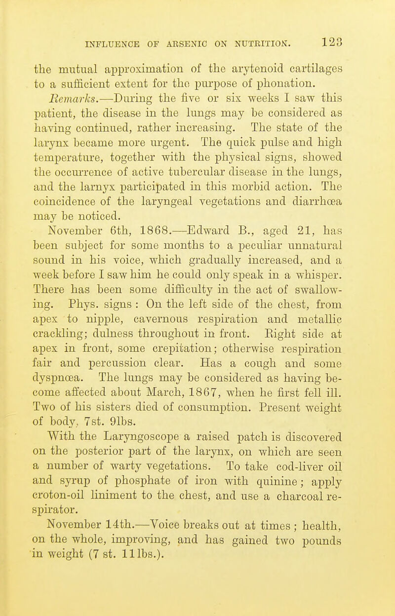 the mutual approximation of the arytenoid cartilages to a sufficient extent for the purpose of phonation. Remarks.—During the five or six weeks I saw this patient, the disease in the lungs may he considered as having continued, rather increasing. The state of the larynx became more urgent. The quick pulse and high temperature, together with the physical signs, showed the occmTence of active tubercular disease in the lungs, and the larnyx participated in this morbid action. The coincidence of the laryngeal vegetations and diarrhoea may be noticed. November 6th, 1868.—Edward B., aged 21, has been subject for some months to a peculiar unnatural sound in his voice, which gradually increased, and a week before I saw him he could only sjpeak in a whisper. There has been some difficulty in the act of swallow- ing. Phys. signs : On the left side of the chest, from apex to nipple, cavernous respiration and metallic crackling; dulness throughout in front. Eight side at apex in front, some crepitation; otherwise respiration fair and percussion clear. Has a cough and some dyspnoea. The lungs may be considered as having be- come affected about March, 1867, when he first fell ill. Two of his sisters died of consumption. Present weight of body, 7st. 91bs. With the Laryngoscope a raised patch is discovered on the posterior part of the larynx, on which are seen a number of warty vegetations. To take cod-liver oil and syrup of phosphate of iron with quinine; apply croton-oil liniment to the chest, and use a charcoal re- spirator. November 14th.—Voice breaks out at times ; health, on the whole, improving, and has gained two pounds in weight (7 st. 11 lbs.).