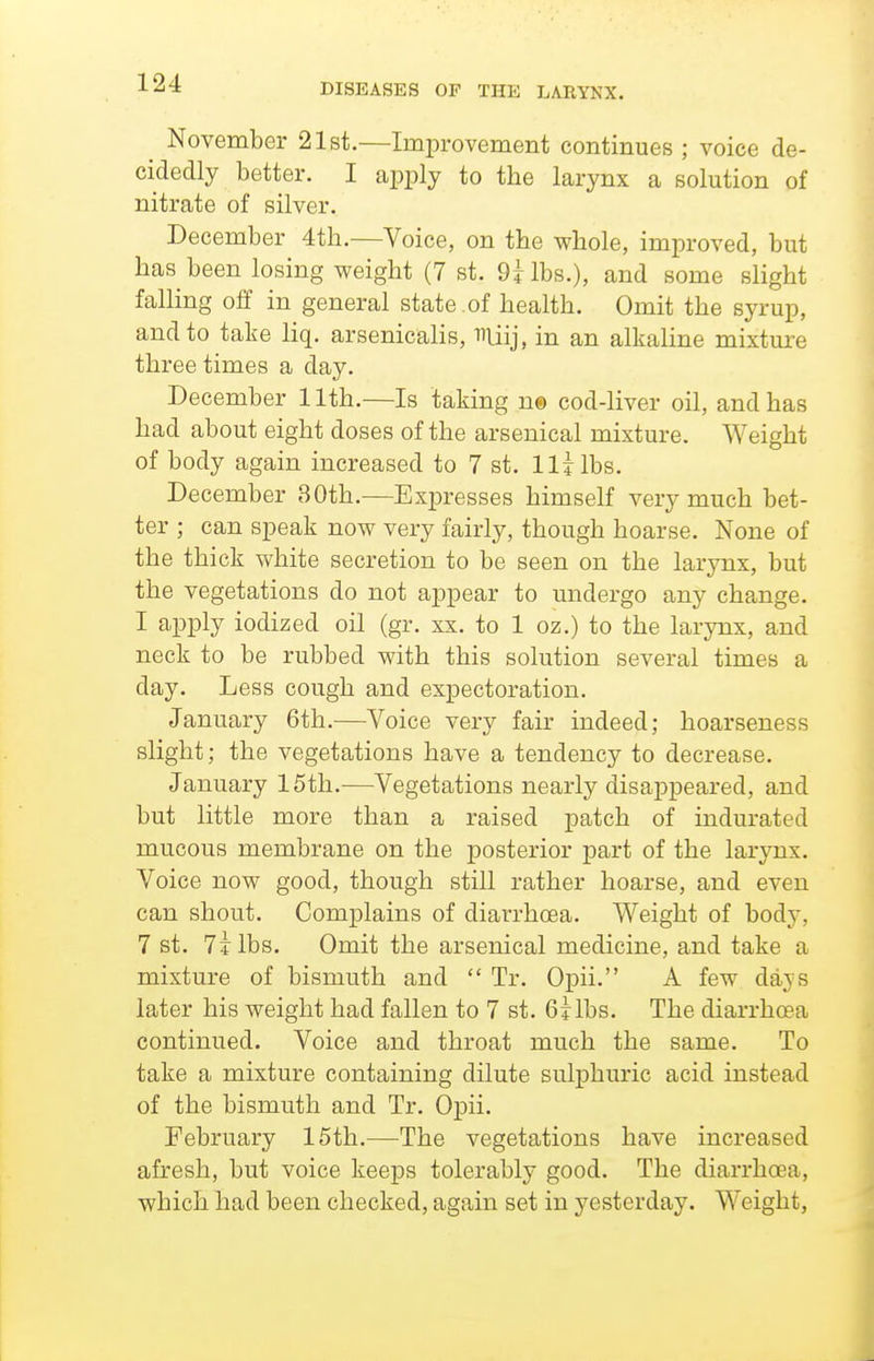 ^ November 21st.—Improvement continues ; voice de- cidedly better. I apply to the larynx a solution of nitrate of silver. December 4tli.—Voice, on the whole, improved, but has been losing weight (7 st. QHbs.), and some slight falling off in general state .of health. Omit the syrup, and to take liq. arsenicalis, miij, in an alkaline mixture three times a day. December 11th.—Is taking n© cod-liver oil, and has had about eight doses of the arsenical mixture. Weight of body again increased to 7 st. lljlbs. December 30th.—Expresses himself very much bet- ter ; can speak now very fairly, though hoarse. None of the thick white secretion to be seen on the larynx, but the vegetations do not appear to undergo any change. I apply iodized oil (gr. xx. to 1 oz.) to the larynx, and neck to be rubbed with this solution several times a day. Less cough and expectoration. January 6th.—Voice very fair indeed; hoarseness slight; the vegetations have a tendency to decrease. January 15th.^—Vegetations nearly disappeared, and but little more than a raised patch of indurated mucous membrane on the posterior part of the larynx. Voice now good, though still rather hoarse, and even can shout. Complains of diarrhoea. Weight of body, 7 st. 7i lbs. Omit the arsenical medicine, and take a mixture of bismuth and Tr. Opii. A few days later his weight had fallen to 7 st. 6jlbs. The diarrhcBa continued. Voice and throat much the same. To take a mixture containing dilute sulphuric acid instead of the bismuth and Tr. Opii. February 15th.—The vegetations have increased afresh, but voice keeps tolerably good. The diarrhoea, which had been checked, again set in j^esterday. Weight,