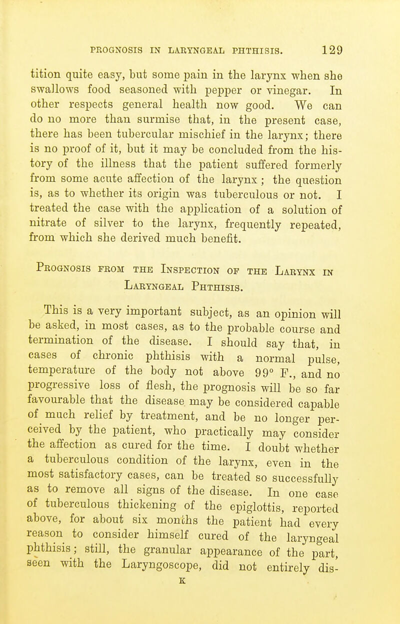 tition quite easy, but some pain in the larynx when she swallows food seasoned with pepper or vinegar. In other respects general health now good. We can do no more than surmise that, in the present case, there has been tubercular mischief in the larynx; there is no proof of it, but it may be concluded from the his- tory of the illness that the patient suffered formerly from some acute affection of the larynx; the question is, as to whether its origin was tuberculous or not. I treated the case with the application of a solution of nitrate of silver to the larynx, frequently repeated, from which she derived much benefit. Prognosis from thk Inspection of the Larynx in Laryngeal Phthisis. This is a very important subject, as an opinion will be asked, in most cases, as to the probable course and termination of the disease. I should say that, in cases of chronic phthisis with a normal pulse, temperature of the body not above 99° and no progressive loss of flesh, the prognosis will be so far favourable that the disease may be considered capable of much relief by treatment, and be no longer per- ceived by the patient, who practically may consider the affection as cured for the time. I doubt whether a tuberculous condition of the larynx, even in the most satisfactory cases, can be treated so successfully as to remove all signs of the disease. In one case of tuberculous thickening of the epiglottis, reported above, for about six months the patient had every reason to consider himself cured of the laryngeal phthisis; still, the granular appearance of the part, seen with the Laryngoscope, did not entirely dis- K