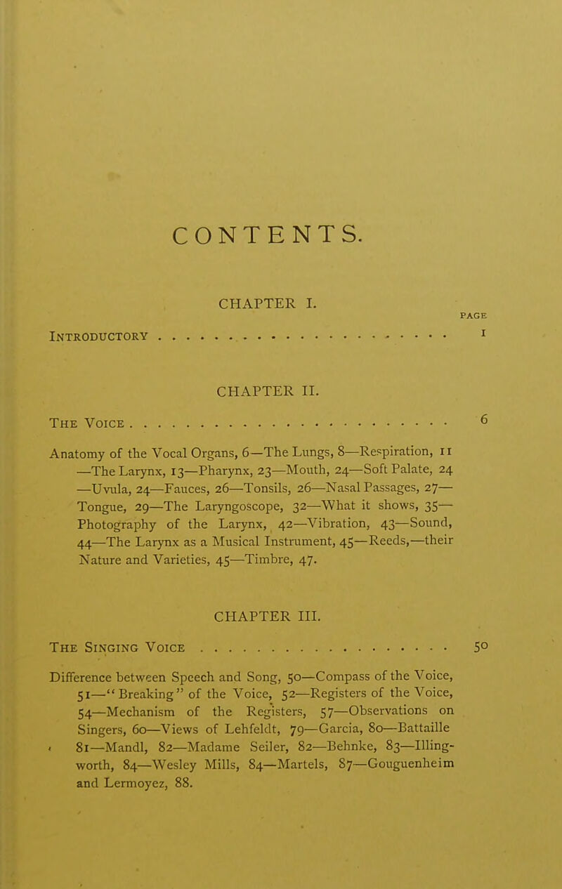 Introductory CONTENTS. CHAPTER I. PAGE I CHAPTER II. The Voice Anatomy of the Vocal Organs, 6—The Lungs, 8—Respiration, 11 —The Larynx, 13—Pharynx, 23—Mouth, 24—Soft Palate, 24 —Uvula, 24—Fauces, 26—Tonsils, 26—Nasal Passages, 27— Tongue, 29—The Laryngoscope, 32—What it shows, 35— Photography of the Laiynx, 42—Vibration, 43—Sound, 44—The Larynx as a Musical Instrument, 45—Reeds,—their Nature and Varieties, 45—Timbre, 47. CHAPTER III. The Singing Voice 5° Difference between Speech and Song, 50—Compass of the Voice, 51— Breaking of the Voice, 52—Registers of the Voice, 54—Mechanism of the Registers, 57—Observations on Singers, 60—Views of Lehfeldt, 79—Garcia, 80—Battaille 81—Mandl, 82—Madame Seller, 82—Behnke, 83—Illing- worth, 84—Wesley Mills, 84—Martels, 87~Gouguenheim and Lermoyez, 88.