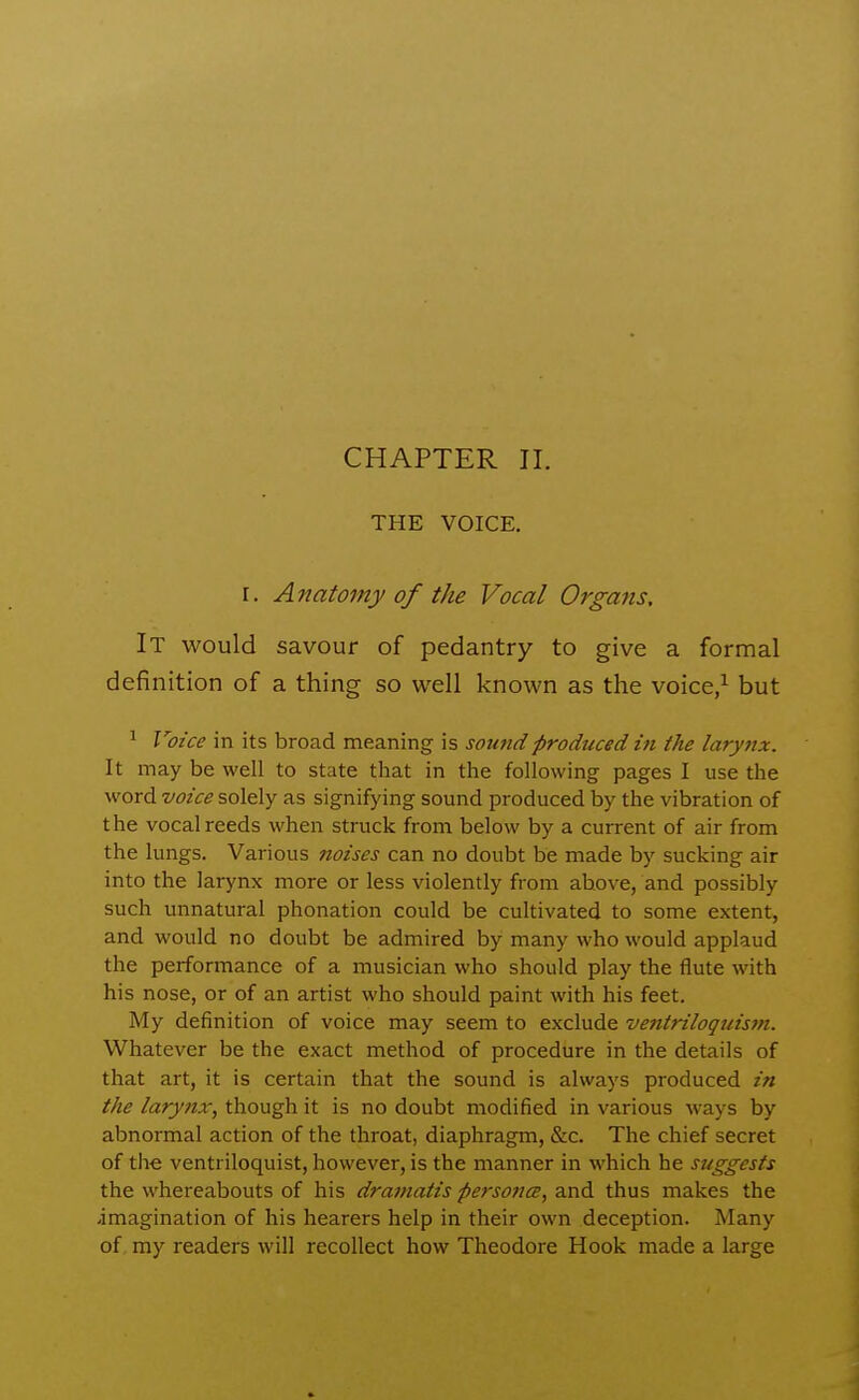 CHAPTER 11. THE VOICE. I. Anatomy of the Vocal Organs, It would savour of pedantry to give a formal definition of a thing so well known as the voice/ but ^ Voice in its broad meaning is sound produced in the larynx. It may be well to state that in the following pages I use the word voice solely as signifying sound produced by the vibration of the vocal reeds when struck from below by a current of air from the lungs. Various noises can no doubt be made by sucking air into the larynx more or less violently from above, and possibly such unnatural phonation could be cultivated to some extent, and would no doubt be admired by many who would applaud the performance of a musician who should play the flute with his nose, or of an artist who should paint with his feet. My definition of voice may seem to exclude ventriloquistn. Whatever be the exact method of procedure in the details of that art, it is certain that the sound is always produced in the larynx, though it is no doubt modified in various ways by abnormal action of the throat, diaphragm, &c. The chief secret of the ventriloquist, however, is the manner in which he suggests the whereabouts of his dramatis persojia, s-nd. thus makes the -imagination of his hearers help in their own deception. Many of my readers will recollect how Theodore Hook made a large