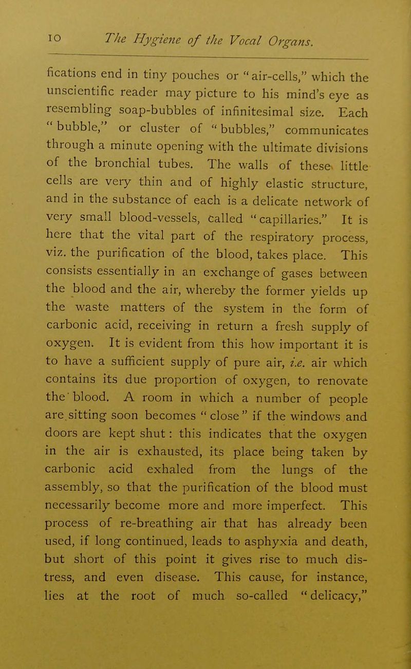 fications end in tiny pouches or air-cells, which the unscientific reader may picture to his mind's eye as resembling soap-bubbles of infinitesimal size. Each bubble, or cluster of bubbles, communicates through a minute opening with the ultimate divisions of the bronchial tubes. The walls of these, little cells are very thin and of highly elastic structure, and in the substance of each is a delicate network of very small blood-vessels, called capillaries. It is here that the vital part of the respiratory process, viz. the purification of the blood, takes place. This consists essentially in an exchange of gases between the blood and the air, whereby the former yields up the waste matters of the system in the form of carbonic acid, receiving in return a fresh supply of oxygen. It is evident from this how important it is to have a sufficient supply of pure air, i.e. air which contains its due proportion of oxygen, to renovate the 'blood. A room in which a number of people are.sitting soon becomes close if the windows and doors are kept shut: this indicates that the oxygen in the air is exhausted, its place being taken by carbonic acid exhaled from the lungs of the assembly, so that the purification of the blood must necessarily become more and more imperfect. This process of re-breathing air that has already been used, if long continued, leads to asphyxia and death, but short of this point it gives rise to much dis- tress, and even disease. This cause, for instance, lies at the root of much so-called delicacy,