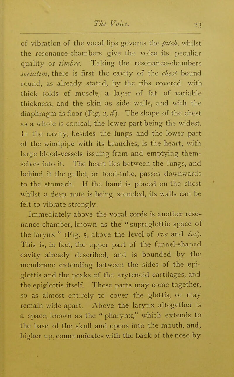 of vibration of the vocal lips governs thepitcJi, whilst the resonance-chambers give the voice its peculiar quality or timbre. Taking the resonance-chambers seriatifu, there is first the cavity of the chest bound round, as already stated, by the ribs covered with thicis: folds of muscle, a layer of fat of variable thickness, and the skin as side walls, and with the diaphragm as floor (Fig. 2, d). The shape of the chest as a whole is conical, the lower part being the widest. In the cavity, besides the lungs and the lower part of the windpipe with its branches, is the heart, with large blood-vessels issuing from and emptying them- selves into it. The heart lies between the lungs, and behind it the gullet, or food-tube, passes downwards to the stomach. If the hand is placed on the chest whilst a deep note is being sounded, its walls can be felt to vibrate strongly. Immediately above the vocal cords is another reso- nance-chamber, known as the  supraglottic space of the larynx (Fig. 5, above the level of rvc and Ivc). This is, in fact, the upper part of the funnel-shaped cavity already described, and is bounded by the membrane extending between the sides of the epi- glottis and the peaks of the arytenoid cartilages, and the epiglottis itself. These parts may come together, so as almost entirely to cover the glottis, or may remain wide apart. Above the larynx altogether is a space, known as the  pharynx, which extends to the base of the skull and opens into the mouth, and, higher up, communicates with the back of the nose by