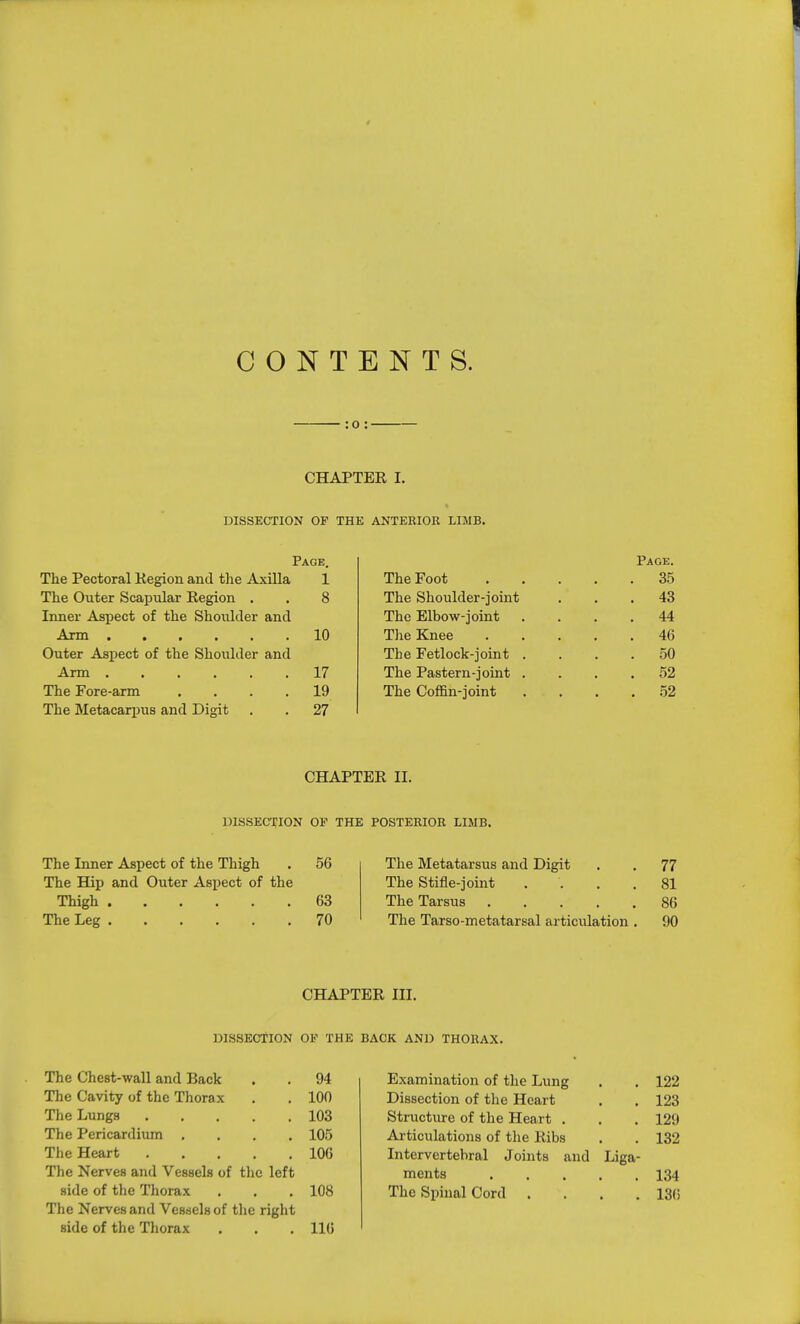 CONTENTS. : o : CHAPTER I. DISSECTION OP THE ANTERIOR LIMB. Page. Page. The Pectoral Kegion and the Axilla 1 The Foot . 35 The Outer Scapular Region . 8 The Shoulder-joint . 43 Inner Aspect of the Shoulder and The Elbow-joint . 44 Arm 10 The Knee . 46 Outer Aspect of the Shoulder and The Fetlock-joint . . 50 17 The Pastern-joint . . 52 The Fore-arm .... 19 The Coffin-joint . 52 The Metacarpus and Digit 27 CHAPTER II. DISSECTION OP THE POSTERIOR LIMB. The Inner Aspect of the Thigh 56 The Metatarsus and Digit 77 The Hip and Outer Aspect of the The Stifle-joint .... 81 63 The Tarsus 86 70 The Tarso-metatarsal articulation . 90 CHAPTER III. DISSECTION OP THE BACK AND THORAX. The Chest-wall and Back 94 Examination of the Lung 122 The Cavity of the Thorax 100 Dissection of the Heart 123 The Lungs 103 Structure of the Heart . 129 The Pericardium .... 105 Articulations of the Ribs 132 The Heart 106 Intervertebral Joints and Liga- The Nerves and Vessels of the left ments 134 side of the Thorax 108 The Spinal Cord . 136 The Nerves and Vessels of the right side of the Thorax 116