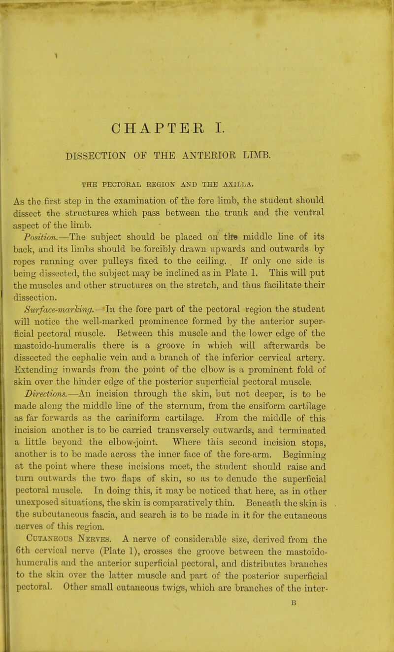 1 CHAPTER I. DISSECTION OF THE ANTERIOR LIMB. THE PECTORAL REGION AND THE AXILLA. As the first step in the examination of the fore limb, the student should dissect the structures which pass between the trunk and the ventral aspect of the limb. Position.—The subject should be placed on the middle line of its back, and its limbs shoxild be forcibly drawn upwards and outwards by ropes running over pulleys fixed to the ceiling. . If only one side is being dissected, the subject may be inclined as in Plate 1. This will put the muscles and other structures on the stretch, and thus facilitate their dissection. Surface-marking.—-In the fore part of the pectoral region the student will notice the well-marked prominence formed by the anterior super- ficial pectoral muscle. Between this muscle and the lower edge of the mastoido-humeralis there is a groove in which will afterwards be dissected the cephalic vein and a branch of the inferior cervical artery. Extending inwards from the point of the elbow is a prominent fold of skin over the hinder edge of the posterior superficial pectoral muscle. Directions.—An incision through the skin, but not deeper, is to be made along the middle line of the sternum, from the ensiform cartilage as far forwards as the cariniform cartilage. From the middle of this incision another is to be carried transversely outwards, and terminated a little beyond the elbow-joint. Where this second incision stops, another is to be made across the inner face of the fore-arm. Beginnine- at the point where these incisions meet, the student should raise and turn outwards the two flaps of skin, so as to denude the superficial pectoral muscle. In doing this, it may be noticed that here, as in other unexposed situations, the skin is comparatively thin. Beneath the skin is the subcutaneous fascia, and search is to be made in it for the cutaneous nerves of this region. Cutaneous Nerves. A nerve of considerable size, derived from the 6th cervical nerve (Plate 1), crosses the groove between the mastoido- humeralis and the anterior superficial pectoral, and distributes branches to the skin over the latter muscle and part of the posterior superficial pectoral. Other small cutaneous twigs, which are branches of the inter- B