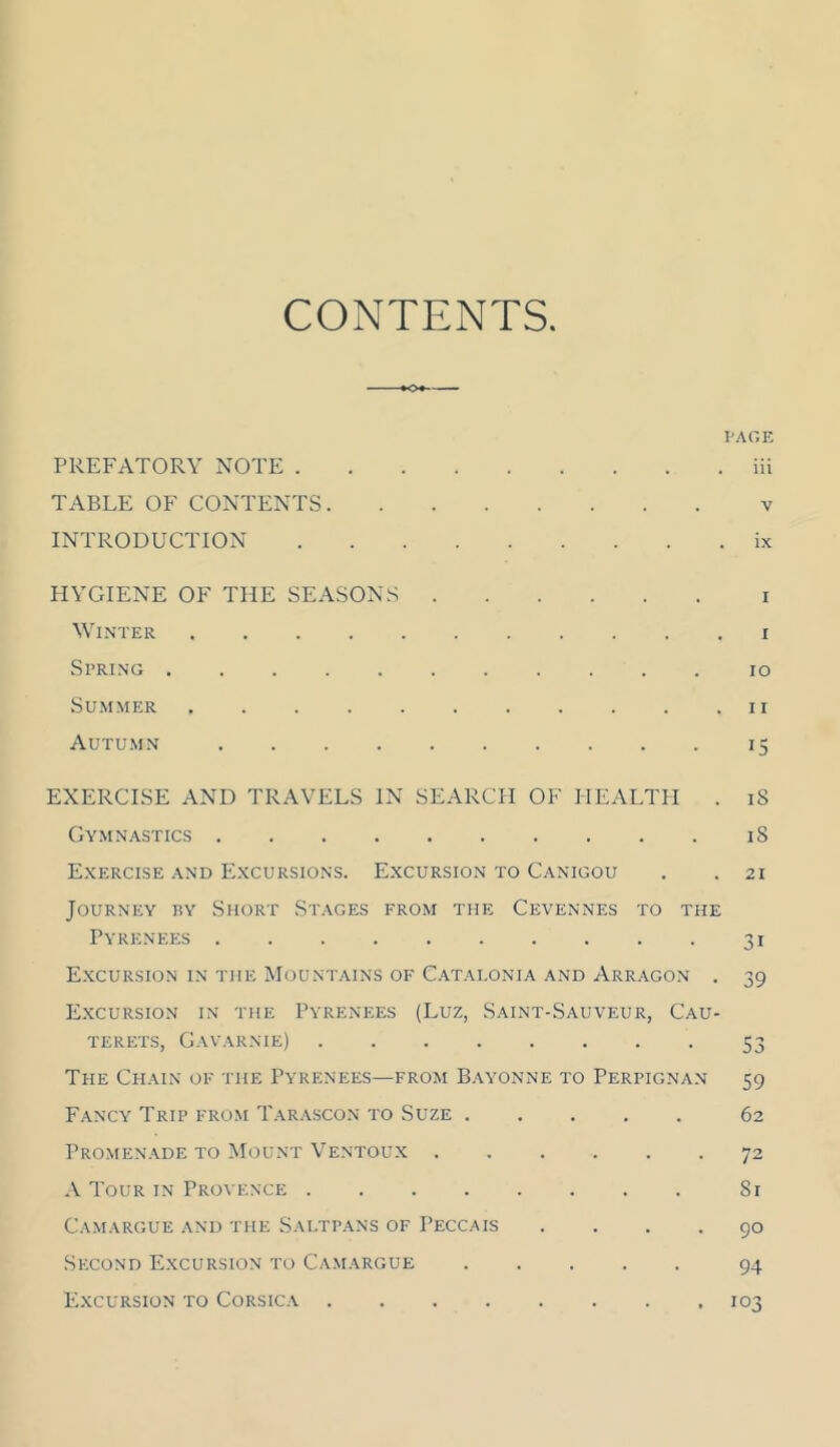 CONTENTS VAOK PREFATORY NOTE iii TABLE OF CONTENTS v INTRODUCTION ix PIYGIENE OF THE SEASONS i Winter i Spring lo Summer ii Autumn 15 EXERCISE AND TRAVELS IN SEARCH OF HEALTH . 18 Gymnastics 18 Exercise AND Excursions. Excursion to Canigou . .21 Journey ry Short Stages from the Cevennes to the Pyrenees 31 Excursion in the Mountains of C.atalonia and Arragon . 39 Excursion in the Pyrenees (Luz, Saint-Sauveur, Cau- TERETS, GAVARNIE) 53 The Chain of the Pyrenees—from B.\yonne to Perpignan 59 Fancy Trip from Tarascon to Suze 62 Promenade TO Mount Ventoux 72 A Tour in Provence 81 Camargue and the Sautpans of Peccais .... 90 Second Excursion to Camargue 94 ICxcuRSioN TO Corsica 103