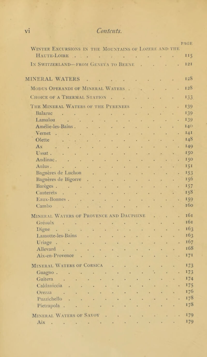 I’AGK Winter Exctrsions in the Mountains oe Lozekk and the IIaute-Loire . . . 115 In SWITZERI.AND—EROM C'.ENEVA TO Herne . . . .121 MINERAL WATERS 12S Modus Operandi of Minerai. Waters 128 Choice OE A Thermae Station i33 'I'HE Minerai, Waters oe the I’vrenees .... 139 Halanic .......... I39 Lamalou . . . . . . . . • • ^39 Amelie-les-Bains. . . . . . . • • 14^’ Vernet . . . . . . ■ • • • .141 Olette 148 Ax 149 Ussat 15° Audinac. . . . . . . • ■ • - IS® Aldus 151 Hagneres de Luchoii . . . . . . . • >53 Ha'jiieres de Higon e . . . . . . . . 156 Bareges . . . . . . . . . . - IS C'auteret.s .......... 15S Eaux-Bonnes . . . . . . . . . .159 Cambo . . . . . . • . • • 160 Minerai. Waters OF Provence AND Daueiiine . . .161 Greoulx .......... 161 Digne . . . . . . . . . . -163 l,aiuolte-les-Bains . . . . . . . . 163 Uriage . . . . . . . . • • .167 Allevard .......... 168 Aix-en-Provence . . . . . . . . • I7> Mineral ^VATERS OF CoRSic.A . . . . . . 173 Guagno . . . . • • • • • • -173 Ciuitera .......... I74 Caldaniccia . . . . • • • • • • >75 C)rez/.a .......... 17^ Puzzichello . . . • • • • • • . 17S PieUapola .......... >78 Mineral Waters OF Savoy i79 Aix >79