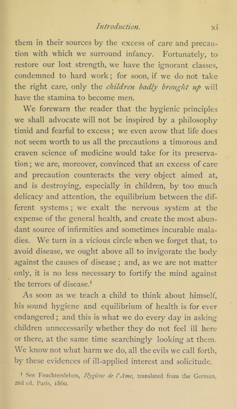 them in their sources by the excess of care and precau- tion with which we surround infancy. Fortunately, to restore our lost strength, we have the ignorant classes, condemned to hard work; for soon, if we do not take the right care, only the cJiildreii badly brought up will have the stamina to become men. We forewarn the reader that the hygienic principles we shall advocate will not be inspired by a philosophy timid and fearful to excess; we even avow that life does not seem worth to us all the precautions a timorous and craven science of medicine would take for its preserva- tion ; we are, moreover, convinced that an excess of care and precaution counteracts the very object aimed at, and is destroying, especially in children, by too much delicacy and attention, the equilibrium between the dif- ferent systems ; we exalt the nervous system at the expense of the general health, and create the most abun- dant source of infirmities and sometimes incurable mala- dies. We turn in a vicious circle when we forget that, to avoid disease, we ought above all to invigorate the body again.st the causes of disease; and, as we are not matter only, it is no less necessary to fortify the mind against the terrors of disease.’ As soon as we teach a child to think about himself, his sound hygiene and equilibrium of health is for ever endangered; and this is what we do every day in asking children unnecessarily whether they do not feel ill here or there, at the same time searchingly looking at them. We know not what harm we do, all the evils we call forth, by these evidences of ill-applied interest and solicitude. ' See Feuchterslel)cn, HygUrte de VAnte, translated from tlie German, 2nd ed. Paris, i860.