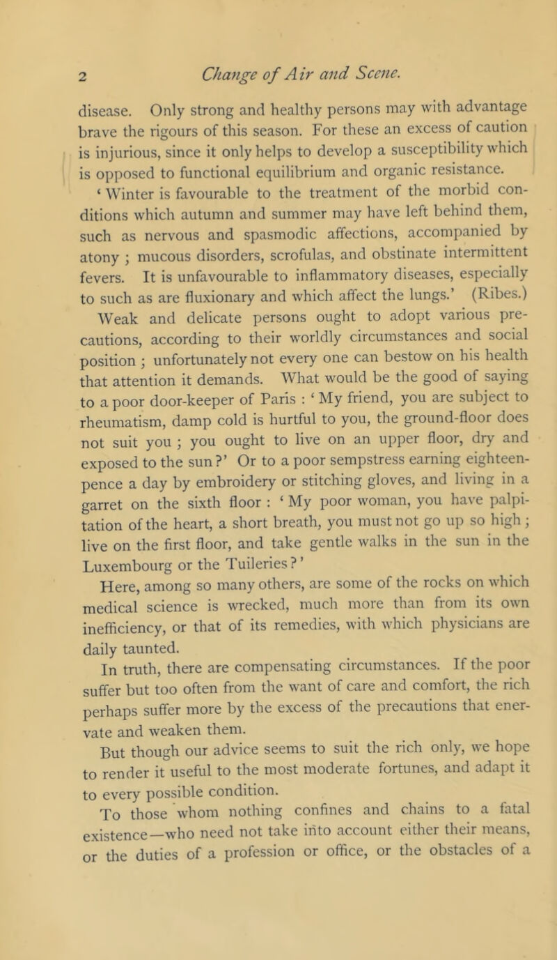 disease. Only strong and healthy persons may with advantage brave the rigours of this season. For these an excess of caution is injurious, since it only helps to develop a susceptibility which is opposed to functional equilibrium and organic resistance. ‘ Winter is favourable to the treatment of the morbid con- ditions which autumn and summer may have left behind them, such as nervous and spasmodic affections, accompanied by atony •, mucous disorders, scrofulas, and obstinate intermittent fevers. It is unfavourable to inflammatory diseases, especially to such as are fluxionary and which affect the lungs.’ (Ribes.) Weak and delicate persons ought to adopt various pre- cautions, according to their worldly circumstances and social position ; unfortunately not every one can bestow on his health that attention it demands. What would be the good of saying to a poor door-keeper of Paris : ‘ My friend, you are subject to rheumatism, damp cold is hurtful to you, the ground-floor does not suit you ; you ought to live on an upper floor, dry and exposed to the sun?’ Or to a poor sempstress earning eighteen- pence a day by embroidery or stitching gloves, and living in a garret on the sixth floor : ‘ My poor woman, you have palpi- tation of the heart, a short breath, you must not go up so high ; live on the first floor, and take gentle walks in the sun in the Luxembourg or the Tuileries?’ Here, among so many others, are some of the rocks on which medical science is wrecked, much more than from its own inefficiency, or that of its remedies, with which physicians are daily taunted. In truth, there are compensating circumstances. If the poor suffer but too often from the want of care and comfort, the rich perhaps suffer more by the excess of the precautions that ener- vate and weaken them. But though our advice seems to suit the rich only, we hope to render it useful to the most moderate fortunes, and adapt it to every possible condition. To those whom nothing confines and chains to a fatal existence—who need not take into account either their means, or the duties of a profession or office, or the obstacles of a