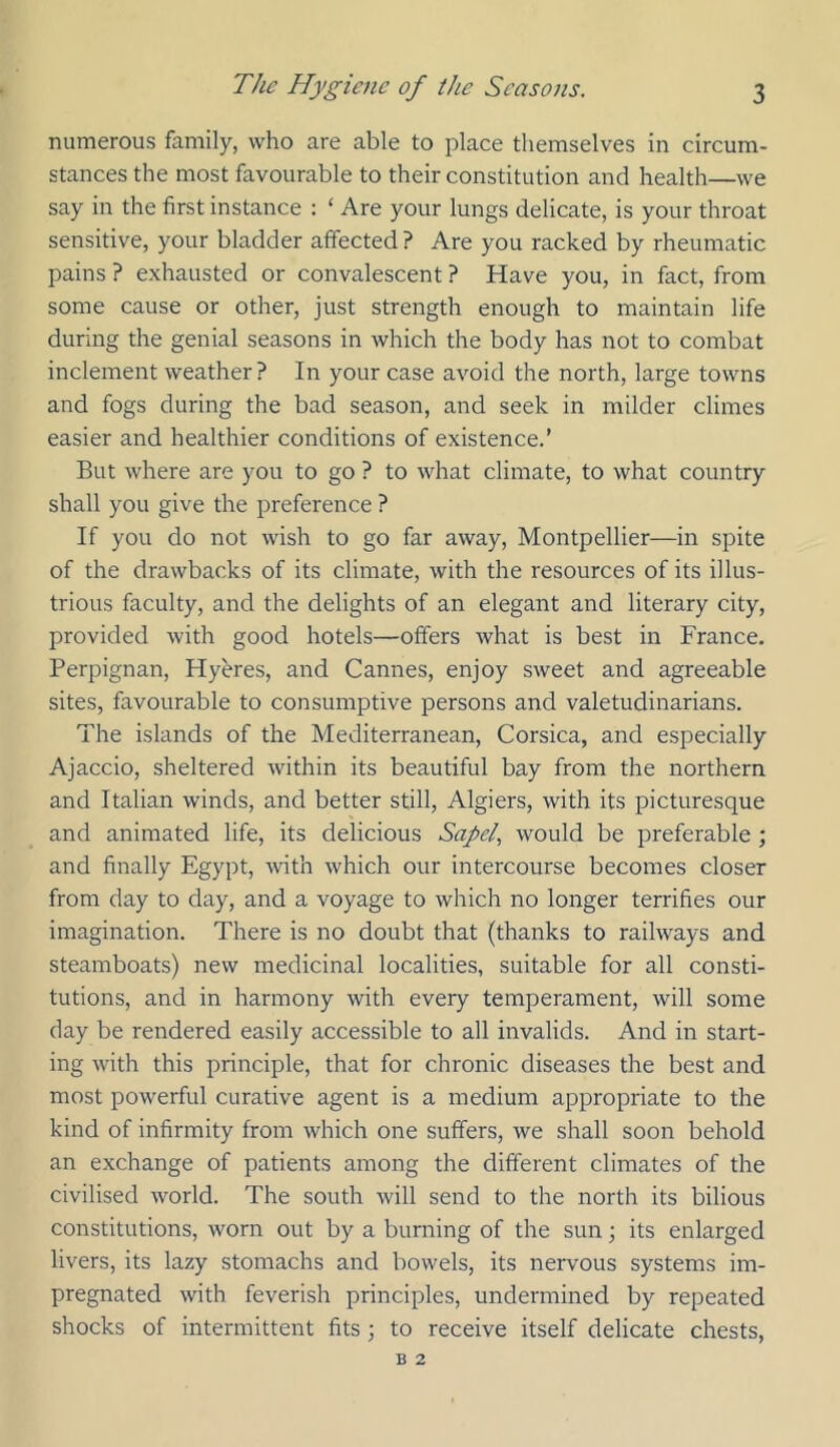 numerous family, who are able to place themselves in circum- stances the most favourable to their constitution and health—we say in the first instance : ‘ Are your lungs delicate, is your throat sensitive, your bladder affected ? Are you racked by rheumatic pains ? exhausted or convalescent ? Have you, in fact, from some cause or other, just strength enough to maintain life during the genial seasons in which the body has not to combat inclement weather? In your case avoid the north, large towns and fogs during the bad season, and seek in milder climes easier and healthier conditions of existence.’ But where are you to go ? to what climate, to what country shall you give the preference ? If you do not wish to go far away, Montpellier—in spite of the drawbacks of its climate, with the resources of its illus- trious faculty, and the delights of an elegant and literary city, provided with good hotels—offers what is best in France. Perpignan, Hyeres, and Cannes, enjoy sweet and agreeable sites, favourable to consumptive persons and valetudinarians. The islands of the Mediterranean, Corsica, and especially Ajaccio, sheltered within its beautiful bay from the northern and Italian winds, and better still, Algiers, with its picturesque and animated life, its delicious Sapel, would be preferable ; and finally Egypt, with which our intercourse becomes closer from day to day, and a voyage to which no longer terrifies our imagination. There is no doubt that (thanks to railways and steamboats) new medicinal localities, suitable for all consti- tutions, and in harmony with every temperament, will some day be rendered easily accessible to all invalids. And in start- ing with this principle, that for chronic diseases the best and most powerful curative agent is a medium appropriate to the kind of infirmity from which one suffers, we shall soon behold an exchange of patients among the different climates of the civilised world. The south will send to the north its bilious constitutions, worn out by a burning of the sun; its enlarged livers, its lazy stomachs and bowels, its nervous systems im- pregnated with feverish principles, undermined by repeated shocks of intermittent fits ; to receive itself delicate chests.