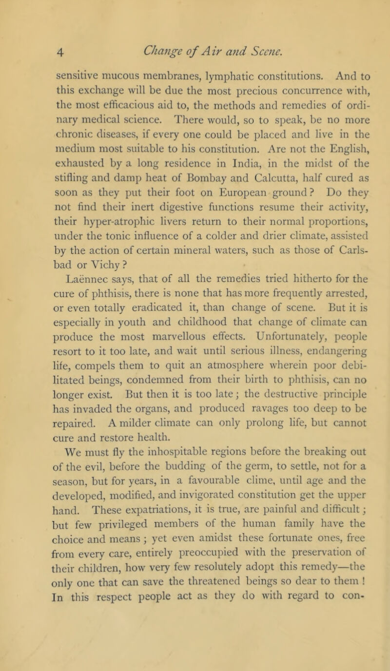 sensitive mucous membranes, lymphatic constitutions. And to this exchange will be due the most precious concurrence with, the most efficacious aid to, the methods and remedies of ordi- nary medical science. There would, so to speak, be no more chronic diseases, if every one could be placed and live in the medium most suitable to his constitution. Are not the English, exhausted by a long residence in India, in the midst of the stifling and damp heat of Bombay and Calcutta, half cured as soon as they put their foot on European ground ? Do they not find their inert digestive functions resume their activity, their hyper-atrophic livers return to their normal proportions, under the tonic influence of a colder and drier climate, assisted by the action of certain mineral waters, such as those of Carls- bad or Vichy ? Laennec says, that of all the remedies tried hitherto for the cure of phthisis, there is none that has more frequently arrested, or even totally eradicated it, than change of scene. But it is especially in youth and childhood that change of climate can produce the most marvellous effects. Unfortunately, people resort to it too late, and wait until serious illness, endangering life, compels them to quit an atmosphere wherein poor debi- litated beings, condemned from their birth to phthisis, can no longer exist. But then it is too late; the destructive principle has invaded the organs, and produced ravages too deep to be repaired. A milder climate can only prolong life, but cannot cure and restore health. We must fly the inhospitable regions before the breaking out of the evil, before the budding of the germ, to settle, not for a season, but for years, in a favourable clime, until age and the developed, modified, and invigorated constitution get the upper hand. These expatriations, it is true, are painful and difficult; but few privileged members of the human family have the choice and means; yet even amidst these fortunate ones, free from every care, entirely preoccupied with the preservation of their children, how very few resolutely adopt this remedy—the only one that can save the threatened beings so dear to them ! In this respect people act as they do with regard to con-