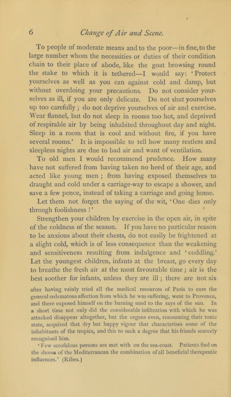 To people of moderate means and to the poor—in fine, to the large number whom the necessities or duties of their condition chain to their place of abode, like the goat browsing round the stake to which it is tethered—I would say: ‘Protect yourselves as well as you can against cold and damp, but without overdoing your precautions. Do not consider your- selves as ill, if you are only delicate. Do not shut yourselves up too carefully; do not deprive yourselves of air and exercise. Wear flannel, but do not sleep in rooms too hot, and deprived of respirable air by being inhabited throughout day and night. Sleep in a room that is cool and without fire, if you have several rooms.’ It is impossible to tell how many restless and sleepless nights are due to bad air and want of ventilation. To old men I would recommend prudence. How many have not suffered from having taken no heed of their age, and acted like young men ; from having exposed themselves to draught and cold under a carriage-way to escape a shower, and save a few pence, instead of taking a carriage and going home. Let them not forget the saying of the wit, ‘ One dies only through foolishness ! ’ Strengthen your children by exercise in the open air, in spite of the coldness of the season. If you have no particular reason to be anxious about their chests, do not easily be frightened at a slight cold, which is of less consequence than the weakening and sensitiveness resulting from indulgence and ‘ coddling.’ Let the youngest children, infants at the breast, go every day to breathe the fresh air at the most favourable time; air is the best soother for infants, unless they are ill; there are not six after having vainly tried all the medical resources of Paris to cure the general oedematous affection from which he was suffering, went to Provence, and there exposed himself on the burning sand to the rays of the sun. In a short time not only did the considerable infiltration with which lie was attacked disappear altogether, but tlie organs even, reassuming their tonic state, acquired that dry but happy vigour that characterises some of tlie inhabitants of the tropics, and this to sucli a degree that his friends scarcely recognised him. ‘ Few scrofulous persons are met with on the sea-coast. Patients find on the shores of the Mediterranean the combination of all beneficial therapeutic influences.’ (Ribes.)