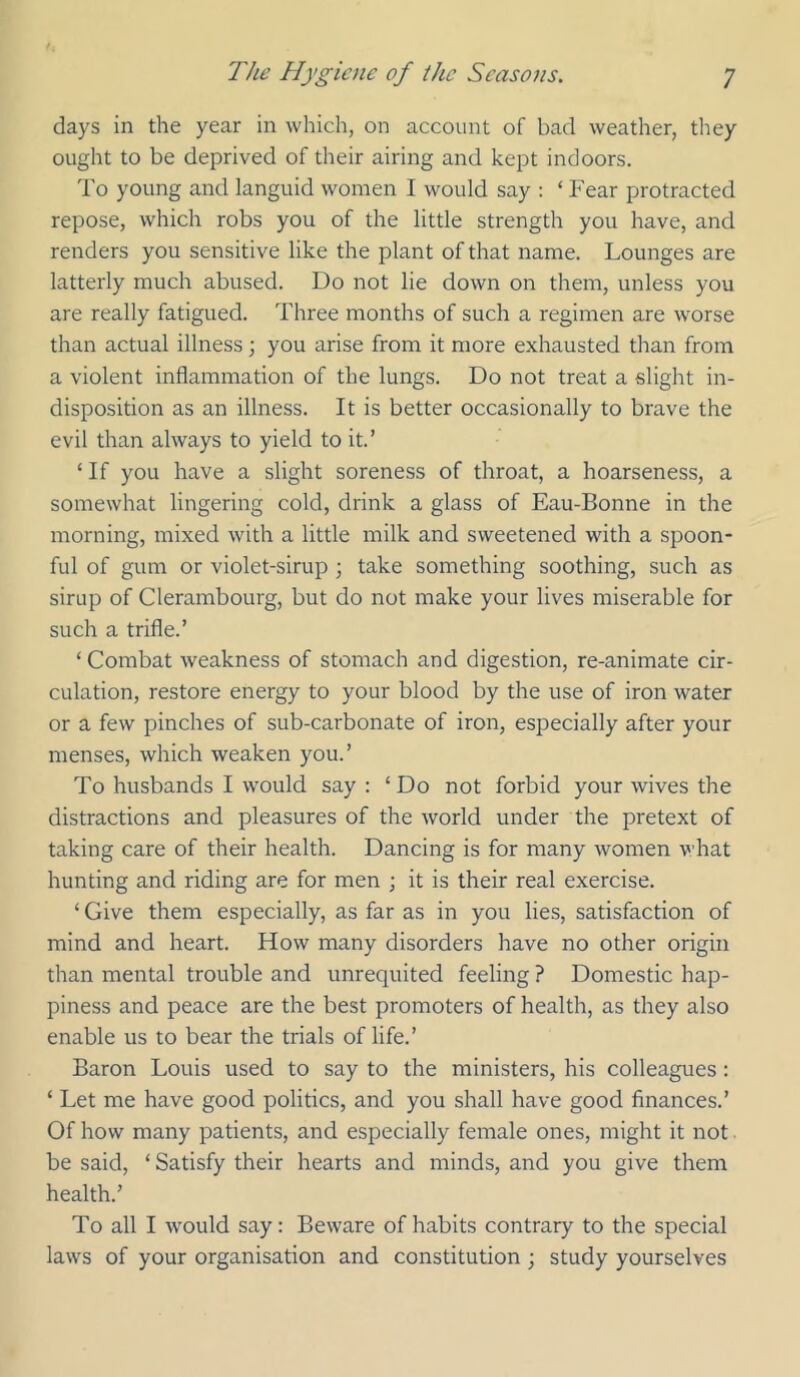 days in the year in which, on account of bad weather, tliey ought to be deprived of their airing and kept indoors. To young and languid women I would say : ‘Fear protracted repose, which robs you of the little strength you have, and renders you sensitive like the plant of that name. Lounges are latterly much abused. Do not lie down on them, unless you are really fatigued. Three months of such a regimen are worse than actual illness; you arise from it more exhausted than from a violent inflammation of the lungs. Do not treat a slight in- disposition as an illness. It is better occasionally to brave the evil than always to yield to it.’ ‘If you have a slight soreness of throat, a hoarseness, a somewhat lingering cold, drink a glass of Eau-Bonne in the morning, mixed with a little milk and sweetened with a spoon- ful of gum or violet-sirup ; take something soothing, such as sirup of Clerambourg, but do not make your lives miserable for such a trifle.’ ‘ Combat weakness of stomach and digestion, re-animate cir- culation, restore energy to your blood by the use of iron water or a few pinches of sub-carbonate of iron, especially after your menses, which weaken you.’ To husbands I would say : ‘ Do not forbid your wives the distractions and pleasures of the world under the pretext of taking care of their health. Dancing is for many women what hunting and riding are for men ; it is their real exercise. ‘ Give them especially, as far as in you lies, satisfaction of mind and heart. How many disorders have no other origin than mental trouble and unrequited feeling ? Domestic hap- piness and peace are the best promoters of health, as they also enable us to bear the trials of life.’ Baron Louis used to say to the ministers, his colleagues: ‘ Let me have good politics, and you shall have good finances.’ Of how many patients, and especially female ones, might it not ■ be said, ‘ Satisfy their hearts and minds, and you give them health.’ To all I Avould say: Beware of habits contrary to the special laws of your organisation and constitution ; study yourselves