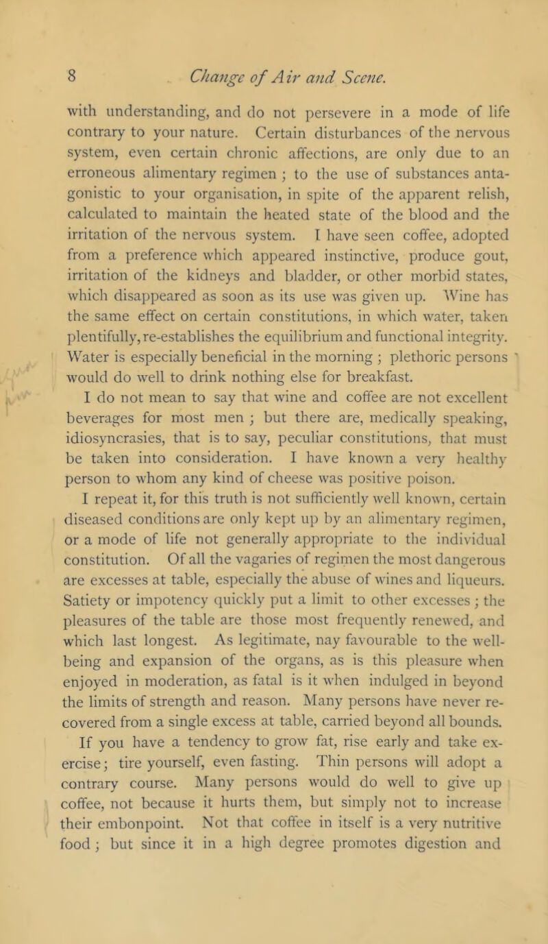 with understanding, and do not persevere in a mode of life contrary to your nature. Certain disturbances of the nervous system, even certain chronic affections, are only due to an erroneous alimentary regimen ; to the use of substances anta- gonistic to your organisation, in spite of the apparent relish, calculated to maintain the heated state of the blood and the irritation of the nervous system. I have seen coffee, adopted from a preference which appeared instinctive, produce gout, irritation of the kidneys and bladder, or other morbid states, which disappeared as soon as its use was given up. 'Wine has the same effect on certain constitutions, in which water, taken plentifully, re-establishes the equilibrium and functional integrity. Water is especially beneficial in the morning ; plethoric persons ' would do well to drink nothing else for breakfast. I do not mean to say that wine and coffee are not excellent beverages for most men ; but there are, medically speaking, idiosyncrasies, that is to say, peculiar constitutions, that must be taken into consideration. I have known a very healthy person to whom any kind of cheese was positive poison. I repeat it, for this truth is not sufficiently well known, certain diseased conditions are only kept up by an alimentary regimen, or a mode of life not generally appropriate to the individual constitution. Of all the vagaries of regimen the most dangerous are excesses at table, especially the abuse of wines and liqueurs. Satiety or impotency quickly put a limit to other excesses ; the pleasures of the table are those most frequently renewed, and which last longest. As legitimate, nay favourable to the well- being and expansion of the organs, as is this pleasure when enjoyed in moderation, as fatal is it when indulged in beyond the limits of strength and reason. Many persons have never re- covered from a single excess at table, carried beyond all bounds. If you have a tendency to grow fat, rise early and take ex- ercise ; tire yourself, even fasting. Thin persons will adopt a contrary course. Many persons would do well to give up coffee, not because it hurts them, but simply not to increase their embonpoint. Not that coffee in itself is a very nutritive food; but since it in a high degree promotes digestion and