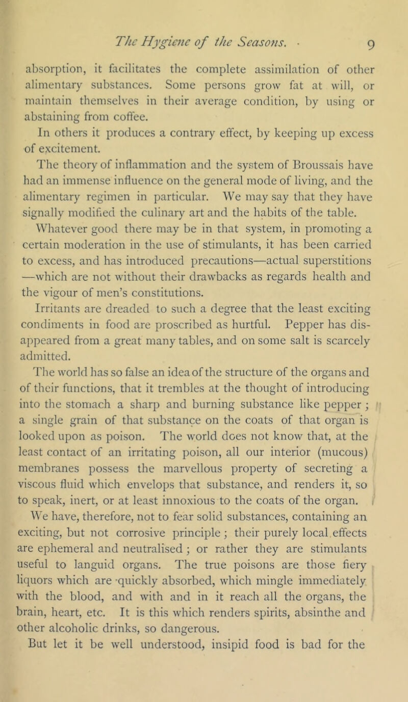 absorption, it facilitates the complete assimilation of other alimentary substances. Some persons grow fat at will, or maintain themselves in their average condition, by using or abstaining from coffee. In others it produces a contrary effect, by keeping up excess of excitement. The theory of inflammation and the system of Broussais have had an immense influence on the general mode of living, and the alimentary regimen in particular. We may say that they have signally modified the culinary art and the habits of the table. Whatever good there may be in that system, in promoting a certain moderation in the use of stimulants, it has been carried to excess, and has introduced precautions—actual superstitions —which are not without their drawbacks as regards health and the vigour of men’s constitutions. Irritants are dreaded to such a degree that the least exciting condiments in food are proscribed as hurtful. Pepper has dis- appeared from a great many tables, and on some salt is scarcely admitted. The world has so false an idea of the structure of the organs and of their functions, that it trembles at the thought of introducing into the stomach a sharp and burning substance like pepper; a single grain of that substance on the coats of that organ is looked upon as poison. The world does not know that, at the least contact of an irritating poison, all our interior (mucous) membranes possess the marvellous property of secreting a viscous fluid which envelops that substance, and renders it, so to speak, inert, or at least innoxious to the coats of the organ. We have, therefore, not to fear solid substances, containing an exciting, but not corrosive principle; their purely local,effects are ephemeral and neutralised; or rather they are stimulants useful to languid organs. The tme poisons are those fiery liquors which are -quickly absorbed, which mingle immediately with the blood, and with and in it reach all the organs, the brain, heart, etc. It is this which renders spirits, absinthe and other alcoholic drinks, so dangerous. But let it be well understood, insipid food is bad for the