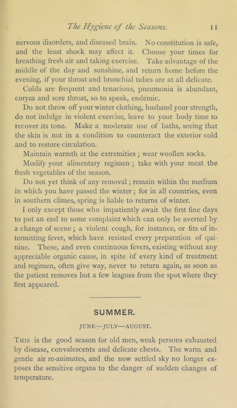 nervous disorders, and diseased brain. No constitution is safe, and the least shock may affect it. Choose your times for breathing fresh air and taking e.xercise. Take advantage of the middle of the day and sunshine, and return home before the evening, if your throat and bronchial tubes are at all delicate. Colds are frequent and tenacious, pneumonia is abundant, coryza and sore throat, so to speak, endemic. Do not throw off your winter clothing, husband your strength, do not indulge in violent exercise, leave to your body time to recover its tone. Make a moderate use of baths, seeing that the skin is not in a condition to counteract the exterior cold and to restore circulation. Maintain warmth at the extremities ; wear woollen socks. Modify your alimentary regimen ; take with your meat the fresh vegetables of the season. Do not yet think of any removal; remain within the medium in which you have passed the winter; for in all countries, even in southern climes, spring is liable to returns of winter. I only except those who impatiently await the first fine days to put an end to some complaint which can only be averted by a change of scene j a violent cough, for instance, or fits of in- termitting fever, which have resisted every preparation of qui- nine. These, and even continuous fevers, existing without any appreciable organic cause, in spite of every kind of treatment and regimen, often give way, never to return again, as soon as the patient removes but a few leagues from the spot where they first appeared. SUMMER. JUNE—JULY AUGUST. This is the good season for old men, weak persons exhausted by disease, convalescents and delicate chests. The warm and gentle air re-animates, and the now settled sky no longer ex- poses the sensitive organs to the danger of sudden changes of temperature.
