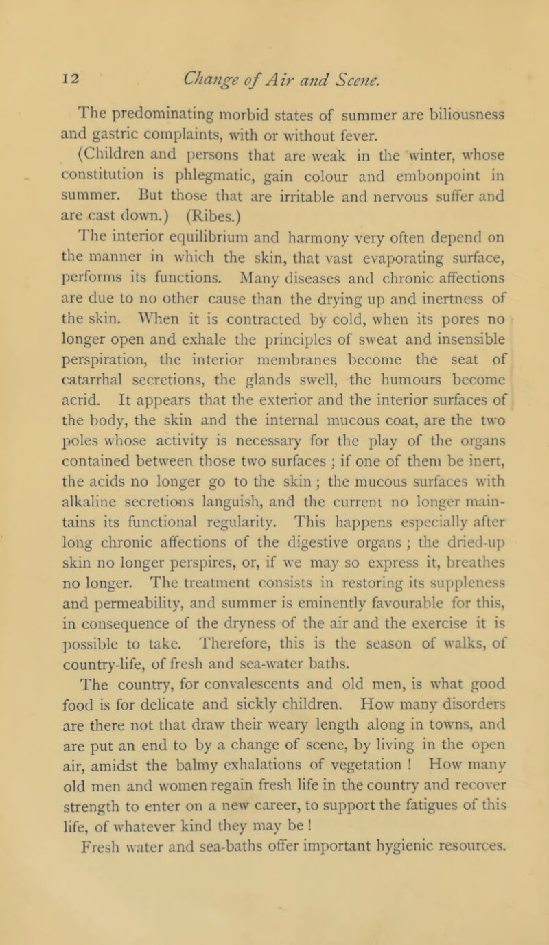 The predominating morbid states of summer are biliousness and gastric complaints, with or without fever. (Children and persons that are weak in the winter, whose constitution is phlegmatic, gain colour and embonpoint in summer. But those that are irritable and nervous suffer and are cast down.) (Ribes.) The interior equilibrium and harmony very often depend on the manner in which the skin, that vast evaporating surface, performs its functions. Many diseases and chronic affections are due to no other cause than the drying up and inertness of the skin. When it is contracted by cold, when its pores no longer open and exhale the principles of sweat and insensible perspiration, the interior membranes become the seat of catarrhal secretions, the glands swell, the humours become acrid. It appears that the exterior and the interior surfaces of the body, the skin and the internal mucous coat, are the two poles whose activity is necessary for the play of the organs contained between those two surfaces ; if one of them be inert, the acids no longer go to the skin; the mucous surfaces with alkaline secretioirs languish, and the current no longer main- tains its functional regularity. This happens especially after long chronic affections of the digestive organs ; the dried-up skin no longer perspires, or, if we may so express it, breathes no longer. The treatment consists in restoring its suppleness and permeability, and summer is eminently favourable for this, in consequence of the dryness of the air and the exercise it is possible to take. Therefore, this is the season of walks, of country-life, of fresh and sea-water baths. The country, for convalescents and old men, is what good food is for delicate and sickly children. How many disorders are there not that draw their weary length along in towns, and are put an end to by a change of scene, by living in the open air, amidst the balmy exhalations of vegetation ! How many old men and women regain fresh life in the country and recover strength to enter on a new career, to support the fatigues of this life, of whatever kind they may be ! Fresh water and sea-baths offer important hygienic resources.