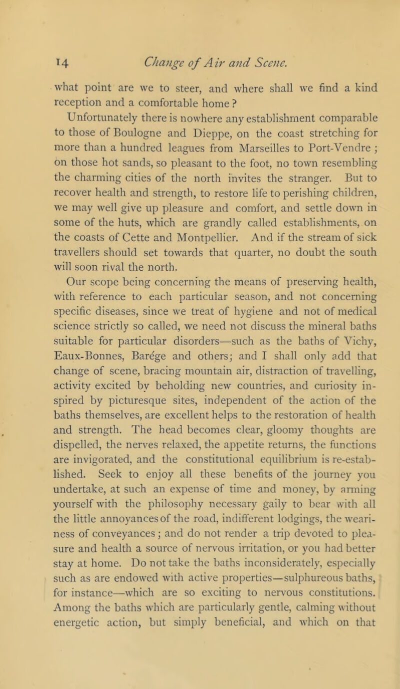 what point are we to steer, and where shall we find a kind reception and a comfortable home ? Unfortunately there is nowhere any establishment comparable to those of Boulogne and Dieppe, on the coast stretching for more than a hundred leagues from Marseilles to Port-Vendre ; on those hot sands, so pleasant to the foot, no town resembling the charming cities of the north invites the stranger. But to recover health and strength, to restore life to perishing children, we may well give up pleasure and comfort, and settle down in some of the huts, which are grandly called establishments, on the coasts of Cette and Montpellier. And if the stream of sick travellers should set towards that quarter, no doubt the south will soon rival the north. Our scope being concerning the means of preserving health, with reference to each particular season, and not concerning specific diseases, since we treat of hygiene and not of medical science strictly so called, we need not discuss the mineral baths suitable for particular disorders—such as the baths of Vichy, Eaux-Bonnes, Barege and others; and I shall only add that change of scene, bracing mountain air, distraction of travelling, activity excited by beholding new countries, and curiosity in- spired by picturesque sites, independent of the action of the baths themselves, are excellent helps to the restoration of health and strength. The head becomes clear, gloomy thoughts are dispelled, the nerves relaxed, the appetite returns, the functions are invigorated, and the constitutional equilibrium is re-estab- lished. Seek to enjoy all these benefits of the journey you undertake, at such an expense of time and money, by anning yourself with the philosophy necessary gaily to bear with all the little annoyances of the road, indift'erent lodgings, the weari- ness of conveyances; and do not render a trip devoted to plea- sure and health a source of nervous irritation, or you had better stay at home. Do not take the baths inconsiderately, especially such as are endowed with active properties—sulphureous baths, for instance—which are so exciting to nervous constitutions. Among the baths which are particularly gentle, calming without energetic action, but simply beneficial, and which on that