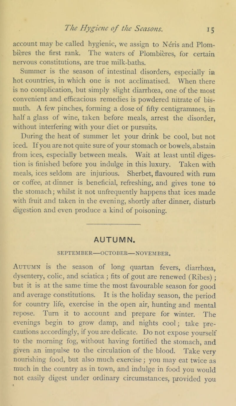 account may be called hygienic, we assign to Neris and Plom- bieres the first rank. The waters of Plombieres, for certain nervous constitutions, are true milk-baths. Summer is the season of intestinal disorders, especially in hot countries, in which one is not acclimatised. When there is no complication, but simply slight diarrhoea, one of the most convenient and efficacious remedies is powdered nitrate of bis- muth. A few pinches, forming a dose of fifty centigrammes, in half a glass of wine, taken before meals, arrest the disorder, without interfering with your diet or pursuits. During the heat of summer let your drink be cool, but not iced. If you are not quite sure of your stomach or bowels, abstain from ices, especially between meals. Wait at least until diges- tion is finished before you indulge in this luxury. Taken with meals, ices seldom are injurious. Sherbet, flavoured with rum or coffee, at dinner is beneficial, refreshing, and gives tone to the stomach; whilst it not unfrequently happens that ices made with fruit and taken in the evening, shortly after dinner, disturb digestion and even produce a kind of poisoning. AUTUMN. SEPTEMBER—OCTOBER—NOVEMBER. Autumn is the season of long quartan fevers, diarrhoea, dysentery, colic, and sciatica ; fits of gout are renewed (Ribes); but it is at the same time the most favourable season for good and average constitutions. It is the holiday season, the period for country life, exercise in the open air, hunting and mental repose. Turn it to account and prepare for winter. The evenings begin to grow damp, and nights cool; take pre- cautions accordingly, if you are delicate. Do not expose yourself to the morning fog, without having fortified the stomach, and given an impulse to the circulation of the blood. Take very nourishing food, but also much exercise; you may eat twice as much in the country as in town, and indulge in food you would not easily digest under ordinary circumstances, provided you