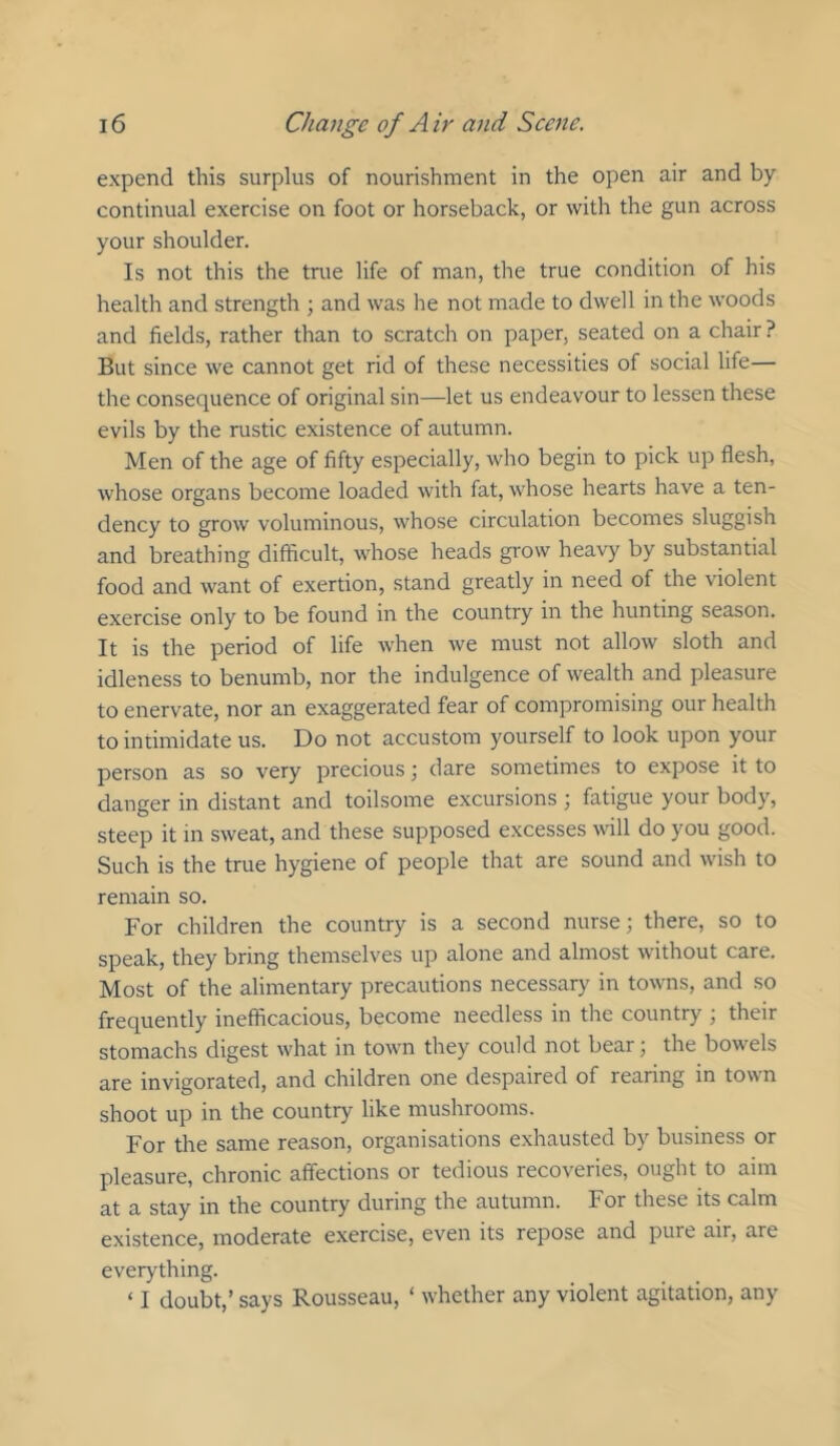expend this surplus of nourishment in the open air and by continual exercise on foot or horseback, or with the gun across your shoulder. Is not this the true life of man, the true condition of his health and strength ; and was he not made to dwell in the woods and fields, rather than to scratch on paper, seated on a chair ? But since we cannot get rid of these necessities of social life— the consequence of original sin—let us endeavour to lessen these evils by the rustic existence of autumn. Men of the age of fifty especially, who begin to pick up flesh, whose organs become loaded with fat, whose hearts have a ten- dency to grow voluminous, whose circulation becomes sluggish and breathing difficult, whose heads grow heavy by substantial food and want of exertion, stand greatly in need of the violent exercise only to be found in the country in the hunting season. It is the period of life when we must not allow sloth and idleness to benumb, nor the indulgence of wealth and pleasure to enervate, nor an exaggerated fear of compromising our health to intimidate us. Do not accustom yourself to look upon your person as so very precious; dare sometimes to expose it to danger in distant and toilsome excursions j fatigue your body, steep it in sweat, and these supposed excesses will do you good. Such is the true hygiene of people that are sound and wish to remain so. For children the country is a second nurse; there, so to speak, they bring themselves up alone and almost without care. Most of the alimentary precautions necessar}' in towns, and so frequently inefficacious, become needless in the country ; their stomachs digest what in town they could not bear; the bowels are invigorated, and children one despaired of rearing in town shoot up in the country like mushrooms. For the same reason, organisations exhausted by business or pleasure, chronic affections or tedious recoveries, ought to aim at a stay in the country during the autumn. For these its calm existence, moderate exercise, even its repose and pure air, are everything. ‘ I doubt,’ says Rousseau, ‘ whether any violent agitation, any