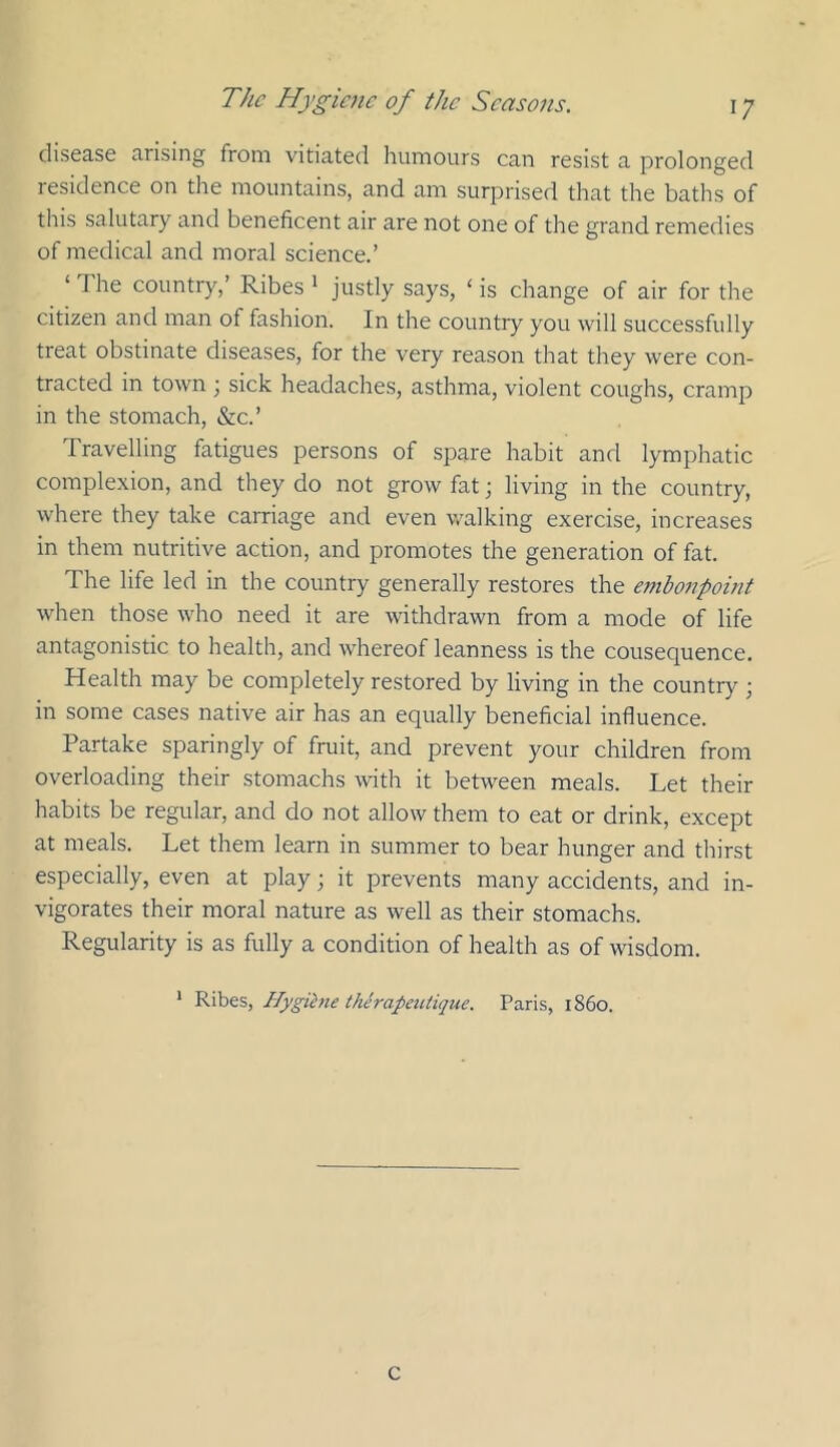 disease arising from vitiated humours can resist a prolonged lesidence on the mountains, and am surprised that the baths of this salutary and beneficent air are not one of the grand remedies of medical and moral science.’ ‘ The country,’ Ribes ' justly says, ‘ is change of air for the citizen and man of fashion. In the country you will successfully treat obstinate diseases, for the very reason that they were con- tracted in town ; sick headaches, asthma, violent coughs, cramp in the stomach, &c.’ Travelling fatigues persons of spare habit and lymphatic complexion, and they do not grow fat; living in the country, where they take carriage and even walking exercise, increases in them nutritive action, and promotes the generation of fat. The life led in the country generally restores the embonpoint when those who need it are withdrawn from a mode of life antagonistic to health, and whereof leanness is the consequence. Health may be completely restored by living in the country ; in some cases native air has an equally beneficial influence. Partake sparingly of fruit, and prevent your children from overloading their stomachs with it between meals. Let their habits be regular, and do not allow them to eat or drink, except at meals. Let them learn in summer to bear hunger and thirst especially, even at play; it prevents many accidents, and in- vigorates their moral nature as well as their stomachs. Regularity is as fully a condition of health as of wisdom. ‘ Ribes, Hygihie therapetUique. Paris, i860. C