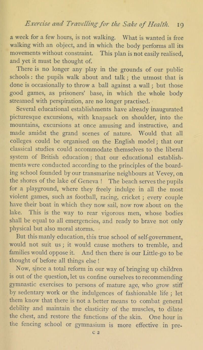 a week for a few hours, is not walking. What is wanted is free walking with an object, and in which the body performs all its movements without constraint. This plan is not easily realised, and yet it must be thought of. There is no longer any play in the grounds of our public schools : the pupils walk about and talk; the utmost that is done is occasionally to throw a ball against a wall; but those good games, as prisoners’ base, in which the whole body streamed with perspiration, are no longer practised. Several educational establishments have already inaugurated picturesque excursions, with knapsack on shoulder, into the mountains, excursions at once amusing and instructive, and made amidst the grand scenes of nature. Would that all colleges could be organised on the English model j that our classical studies could accommodate themselves to the liberal system of British education; that our educational establish- ments were conducted according to the principles of the board- ing school founded by our transmarine neighbours at Vevey, on the shores of the lake of Geneva ! The beach serves the pupils for a playground, where they freely indulge in all the most violent games, such as football, racing, cricket; every couple have their boat in which they now sail, now row about on the lake. This is the way to rear vigorous men, whose bodies shall be equal to all emergencies, and ready to brave not only physical but also moral storms. But this manly education, this true school of self-government, would not suit us; it would cause mothers to tremble, and families would oppose it. And then there is our Little-go to be thought of before all things else ! Now, since a total reform in our way of bringing up children is out of the question, let us confine ourselves to recommending gymnastic exercises to persons of mature age, who grow stiff by sedentary work or the indulgences of fashionable life ; let them know that there is not a better means to combat general debility and maintain the elasticity of the muscles, to dilate the chest, and restore the functions of the skin. One hour in the fencing school or gymnasium is more effective in pre-