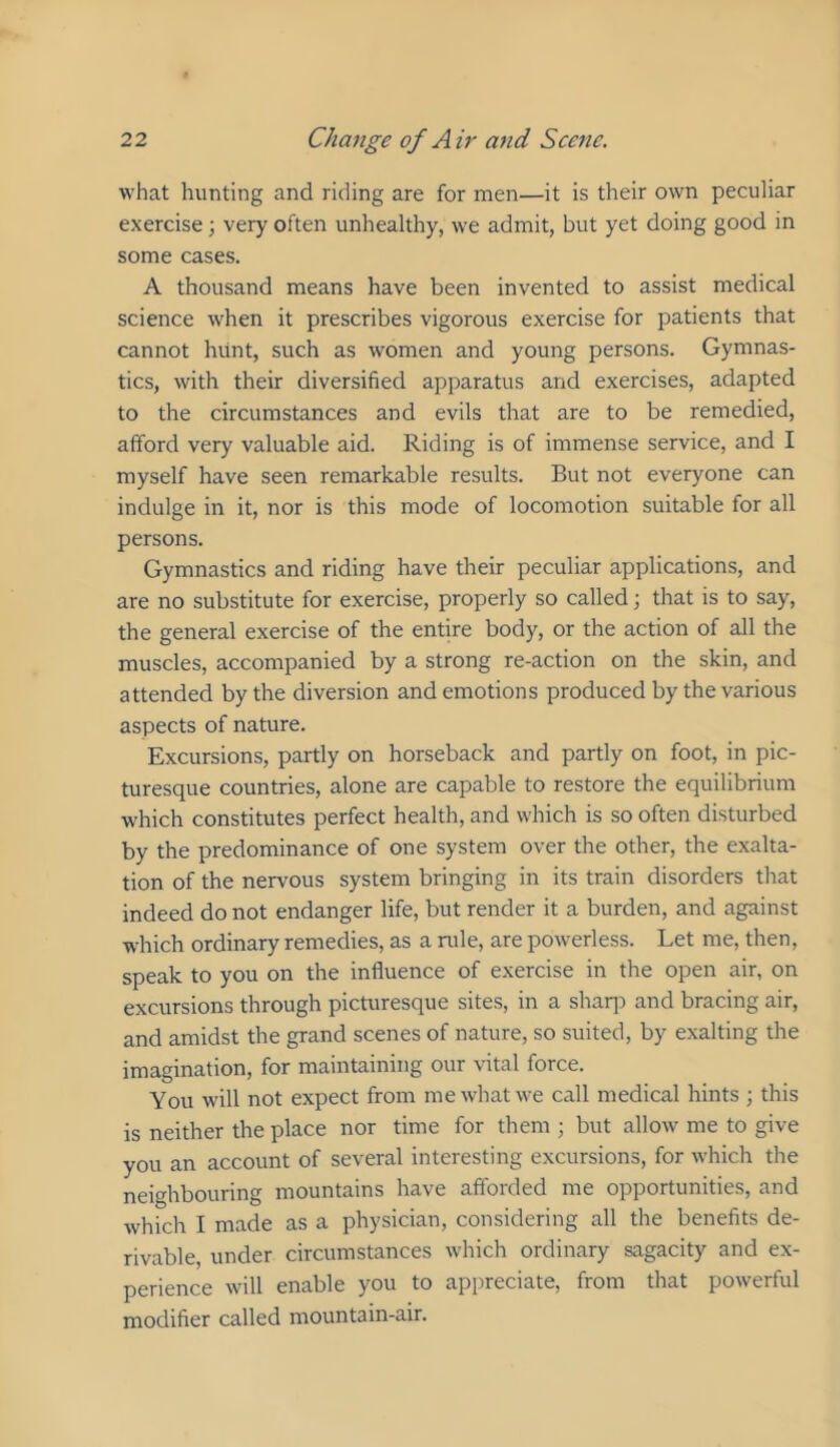 what hunting and riding are for men—it is their own peculiar exercise ■, very often unhealthy, we admit, but yet doing good in some cases. A thousand means have been invented to assist medical science when it prescribes vigorous exercise for patients that cannot hunt, such as women and young persons. Gymnas- tics, with their diversified apparatus and exercises, adapted to the circumstances and evils that are to be remedied, afford very valuable aid. Riding is of immense service, and I myself have seen remarkable results. But not everyone can indulge in it, nor is this mode of locomotion suitable for all persons. Gymnastics and riding have their peculiar applications, and are no substitute for exercise, properly so called; that is to say, the general exercise of the entire body, or the action of all the muscles, accompanied by a strong re-action on the skin, and attended by the diversion and emotions produced by the various aspects of nature. Excursions, partly on horseback and partly on foot, in pic- turesque countries, alone are capable to restore the equilibrium which constitutes perfect health, and which is so often disturbed by the predominance of one system over the other, the exalta- tion of the nervous system bringing in its train disorders that indeed do not endanger life, but render it a burden, and against which ordinary remedies, as a rule, are powerless. Let me, then, speak to you on the influence of exercise in the open air, on excursions through picturesque sites, in a shaq) and bracing air, and amidst the grand scenes of nature, so suited, by exalting the imagination, for maintaining our vital force. You will not expect from me what we call medical hints ; this is neither the place nor time for them ; but allow me to give you an account of several interesting excursions, for which the neighbouring mountains have afforded me opportunities, and which I made as a physician, considering all the benefits de- rivable, under circumstances which ordinary sagacity and ex- perience will enable you to appreciate, from that powerful modifier called mountain-air.