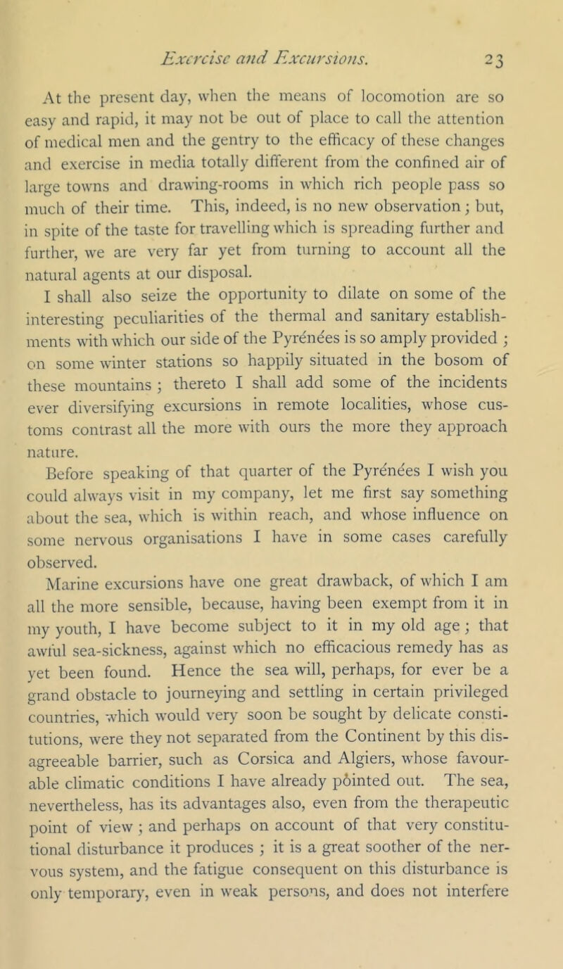 At the present day, when tlie means of locomotion are so easy and rapid, it may not be out of place to call the attention of medical men and the gentry to the efficacy of these changes and exercise in media totally different from the confined air of large towns and drawdng-rooms in which rich people pass so much of their time. This, indeed, is no new observation; but, in spite of the taste for travelling which is spreading further and further, we are very far yet from turning to account all the natural agents at our disposal. I shall also seize the opportunity to dilate on some of the interesting peculiarities of the thermal and sanitary establish- ments with which our side of the Pyr^ndes is so amply provided ; on some winter stations so happily situated in the bosom of these mountains ; thereto I shall add some of the incidents ever diversifying excursions in remote localities, whose cus- toms contrast all the more with ours the more they approach nature. Before speaking of that quarter of the Pyrenees I wish you could always visit in my company, let me first say something about the sea, which is within reach, and whose influence on some nervous organisations I have in some cases carefully observed. Marine excursions have one great drawback, of which I am all the more sensible, because, having been exempt from it in my youth, I have become subject to it in my old age; that awful sea-sickness, against which no efficacious remedy has as yet been found. Hence the sea will, perhaps, for ever be a grand obstacle to journeying and settling in certain privileged countries, which would very soon be sought by delicate consti- tutions, were they not separated from the Continent by this dis- agreeable barrier, such as Corsica and Algiers, whose favour- able climatic conditions I have already p6inted out. The sea, nevertheless, has its advantages also, even from the therapeutic point of view ; and perhaps on account of that very constitu- tional disturbance it produces ; it is a great soother of the ner- vous system, and the fatigue consequent on this disturbance is only temporary, even in weak persons, and does not interfere