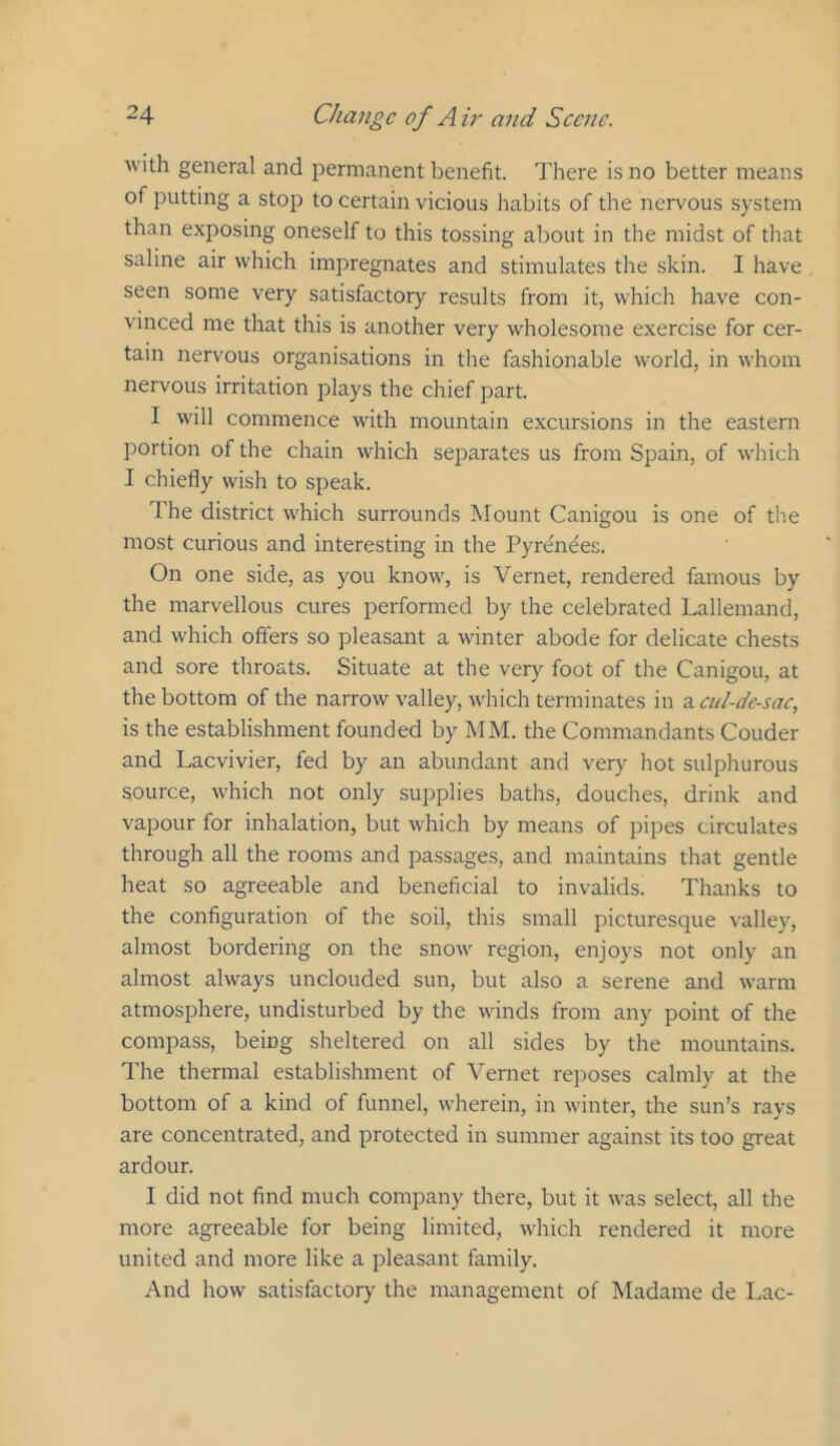 with general and permanent benefit. There i.s no better means of putting a stop to certain vicious habits of the nervous system than exposing oneself to this tossing about in the midst of that saline air which impregnates and stimulates the skin. I have seen some very satisfactory results from it, which have con- vinced me that this is another very wholesome exercise for cer- tain nervous organisations in the fashionable world, in whom nervous irritation plays the chief part. I will commence with mountain excursions in the eastern portion of the chain which separates us from Spain, of which I chiefly wish to speak. The district which surrounds Mount Canigou is one of the most curious and interesting in the Pyrenees. On one side, as you know, is Vernet, rendered famous by the marvellous cures performed by the celebrated Lallemand, and which offers so pleasant a winter abode for delicate chests and sore throats. Situate at the very foot of the Canigou, at the bottom of the narrow valley, which terminates in z. cul-de-sac, is the establishment founded by MM. the Commandants Couder and Laevivier, fed by an abundant and very hot sulphurous source, which not only supplies baths, douches, drink and vapour for inhalation, but which by means of pipes circulates through all the rooms and passages, and maintains that gentle heat so agreeable and beneficial to invalids. Thanks to the configuration of the soil, this small picturesque valley, almost bordering on the snow region, enjoys not only an almost always unclouded sun, but also a serene and warm atmosphere, undisturbed by the winds from any point of the compass, being sheltered on all sides by the mountains. The thermal establishment of Vernet reposes calmly at the bottom of a kind of funnel, wherein, in winter, the sun’s rays are concentrated, and protected in summer against its too great ardour. I did not find much company there, but it was select, all the more agreeable for being limited, which rendered it more united and more like a pleasant family. And how satisfactory the management of Madame de Lac-