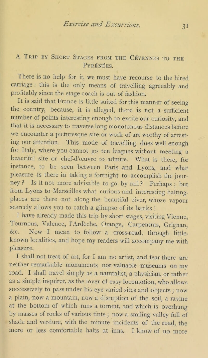 A Trip by Short Stages from the Cevennes to the Pyr^n^es. There is no help for it, we must have recourse to the hired carriage : this is the only means of travelling agreeably and profitably since the stage coach is out of fashion. It is said that France is little suited for this manner of seeing the country, because, it is alleged, there is not a sufficient number of points interesting enough to excite our curiosity, and that it is necessary to traverse long monotonous distances before we encounter a picturesque site or work of art worthy of arrest- ing our attention. This mode of travelling does well enough for Italy, where you cannot go ten leagues without meeting a beautiful site or chef-d’oeuvre to admire. What is there, for instance, to be seen between Paris and Lyons, and what pleasure is there in taking a fortnight to accomplish the jour- ney ? Is it not more advisable to go by rail ? Perhaps ; but from Lyons to Marseilles what curious and interesting halting- places are there not along the beautiful river, whose vapour scarcely allows you to catch a glimpse of its banks i I have already made this trip by short stages, visiting Vienne, Tournous, Valence, I’Ardeche, Orange, Carpentras, Grignan, &c. Now I mean to follow a cross-road, through little- known localities, and hope my readers will accompany me with pleasure. I shall not treat of art, for I am no artist, and fear there are neither remarkable monuments nor valuable museums on my road. I shall travel simply as a namralist, a physician, or rather as a simple inquirer, as the lover of easy locomotion, who allows successively to pass under his eye varied sites and objects ; now a plain, now a mountain, now a disruption of the soil, a ravine at the bottom of which runs a torrent, and which is overhung by masses of rocks of various tints ; now a smiling valley full of shade and verdure, with the minute incidents of the road, the more or less comfortable halts at inns. I know of no more