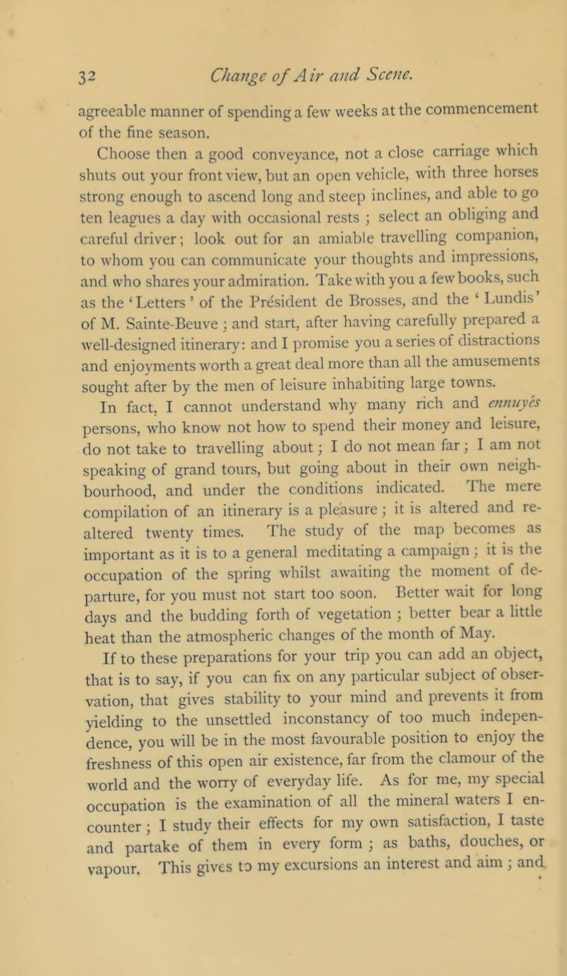 agreeable manner of spending a few weeks at the commencement of the fine season. Choose then a good conveyance, not a close carriage which shuts out your front view, but an open vehicle, with three horses strong enough to ascend long and steep inclines, and able to go ten leagues a day with occasional rests ; select an obliging and careful driver; look out for an amiable travelling companion, to whom you can communicate your thoughts and impressions, and who shares your admiration. Take with you a few books, such as the ‘ Letters ’ of the Prtisident de Brosses, and the ‘ Lundis of M. Sainte-Beuve ; and start, after having carefully prepared a well-designed itinerary: and I promise you a series of distractions and enjoyments worth a great deal more than all the amusements sought after by the men of leisure inhabiting large towns. In fact, I cannot understand why many rich and ennnyes persons, who know not how to spend their money and leisure, do not take to travelling about; I do not mean far ] I am not speaking of grand tours, but going about in their own neigh- bourhood, and under the conditions indicated. The mere compilation of an itinerary is a pleasure; it is altered and re- altered twenty times. The study of the map becomes as important as it is to a general meditating a campaign; it is the occupation of the spring whilst awaiting the moment of de- parture, for you must not start too soon. Better wait for long days and the budding forth of vegetation ; better bear a little heat than the atmospheric changes of the month of May. If to these preparations for your trip you can add an object, that is to say, if you can fix on any particular subject of obser- vation, that gives stability to your mind and prevents it from yielding to the unsettled inconstancy of too much indepen- dence, you will be in the most favourable position to enjoy the freshness of this open air existence, far from the clamour of the world and the worry of everyday life. As for me, my special occupation is the examination of all the mineral waters I en- counter ; I study their effects for my own satisfaction, I taste and partake of them in every form ; as baths, douches, or vapour. This gives to my excursions an interest and aim ; and.