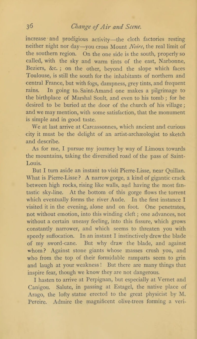 increase and prodigious activity—the cloth factories resting neither night nor day—you cross Mount Noire, the real limit of the southern region. On the one side is the south, properly so called, with the sky and warm tints of the east, Narbonne, Beziers, &c. ; on the other, beyond the slope which faces Toulouse, is still the south for the inhabitants of northern and central France, but with fogs, dampness, grey tints, and frequent rains. In going to Saint-Amand one makes a pilgrimage to the birthplace of Marshal Soult, and even to his tomb; for he desired to be buried at the door of the church of his village; and we may mention, with some satisfaction, that the monument is simple and in good taste. We at last arrive at Carcassonnes, which ancient and curious city it must be the delight of an artist-archaeologist to sketch and describe. As for me, I pursue my journey by way of Limoux towards the mountains, taking the diversified road of the pass of Saint- Louis. But I turn aside an instant to visit Pierre-Lisse, near Quillan. What is Pierre-Lisse ? A narrow gorge, a kind of gigantic crack between high rocks, rising like walls, and having the most fan- tastic sky-line. At the bottom of this gorge flows the torrent which eventually forms the river Aude. In the first instance I visited it in the evening, alone and on foot. One penetrates, not without emotion, into this winding cleft; one advances, not without a certain uneasy feeling, into this fissure, which grows constantly narrower, and which seems to threaten you with speedy suffocation. In an instant I instinctively drew the blade of my sword-cane. But why draw the blade, and against whom? Against stone giants whose masses crush you, and who from the top of their fonnidable ramparts seem to grin and laugh at your weakness! But there are many things that inspire fear, though we know they are not dangerous. I hasten to arrive at Perpignan, but especially at Vernet and Canigou. Salute, in passing at Estagel, the native place of Arago, the lofty statue erected to the great physicist by M. Pereire. Admire the magnificent olive-trees forming a veri-