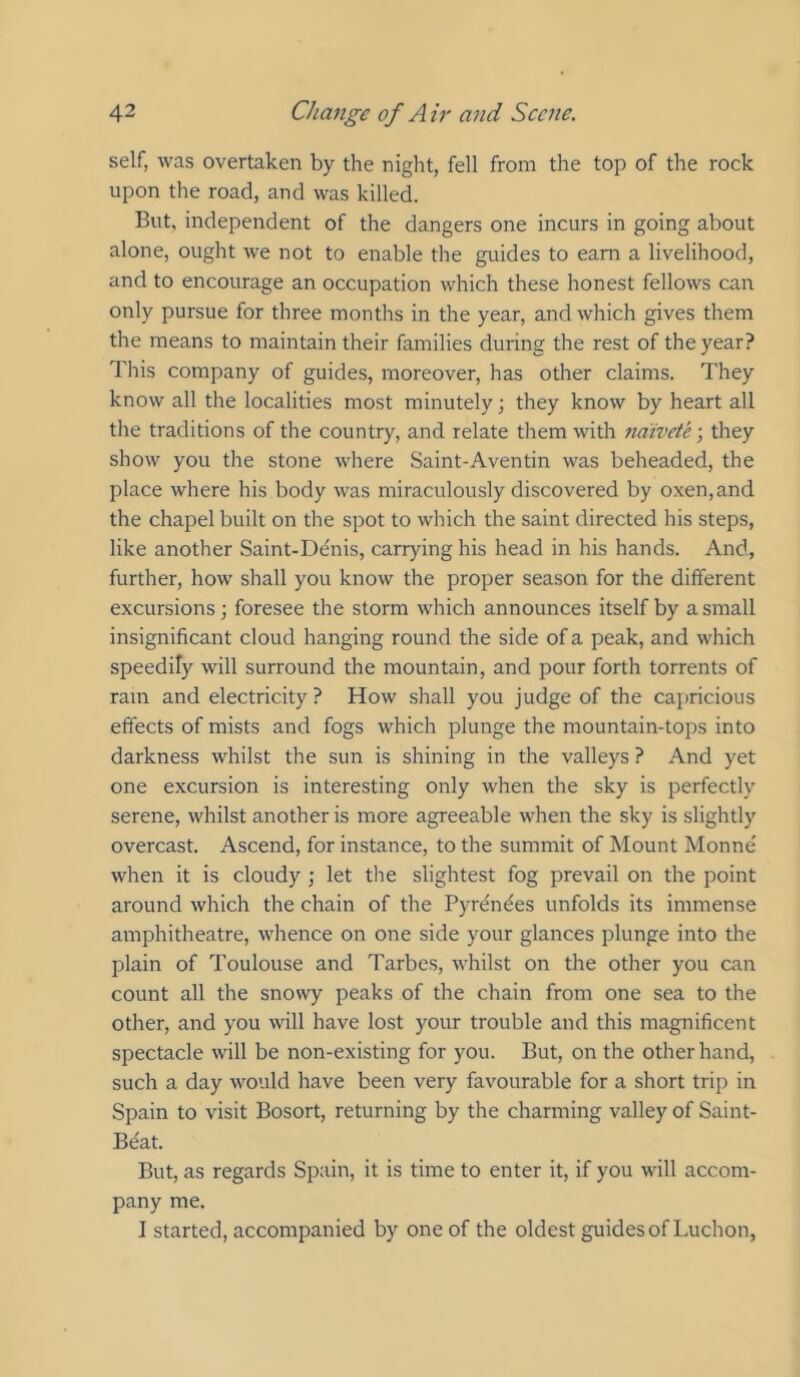 self, was overtaken by the night, fell from the top of the rock upon the road, and was killed. But, independent of the dangers one incurs in going about alone, ought we not to enable the guides to earn a livelihood, and to encourage an occupation which these honest fellows can only pursue for three months in the year, and which gives them the means to maintain their families during the rest of the year? This company of guides, moreover, has other claims. They know all the localities most minutely; they know by heart all the traditions of the country, and relate them with na:ivete; they show you the stone where Saint-Aventin was beheaded, the place where his body was miraculously discovered by oxen, and the chapel built on the spot to which the saint directed his steps, like another Saint-Denis, carrying his head in his hands. And, further, how' shall you know the proper season for the different excursions; foresee the storm which announces itself by a small insignificant cloud hanging round the side of a peak, and which speedily will surround the mountain, and pour forth torrents of ram and electricity ? How shall you judge of the capricious effects of mists and fogs which plunge the mountain-tops into darkness whilst the sun is shining in the valleys ? And yet one excursion is interesting only when the sky is perfectly serene, whilst another is more agreeable when the sky is slightly overcast. Ascend, for instance, to the summit of Mount Monne' when it is cloudy ; let the slightest fog prevail on the point around which the chain of the Pyrc^ndes unfolds its immense amphitheatre, whence on one side your glances plunge into the plain of Toulouse and Tarbes, whilst on the other you can count all the snosvy peaks of the chain from one sea to the other, and you will have lost your trouble and this magnificent spectacle will be non-existing for you. But, on the other hand, such a day would have been very favourable for a short trip in Spain to visit Bosort, returning by the charming valley of Saint- Beat. But, as regards Spain, it is time to enter it, if you will accom- pany me. I started, accompanied by one of the oldest guides of Luchon,