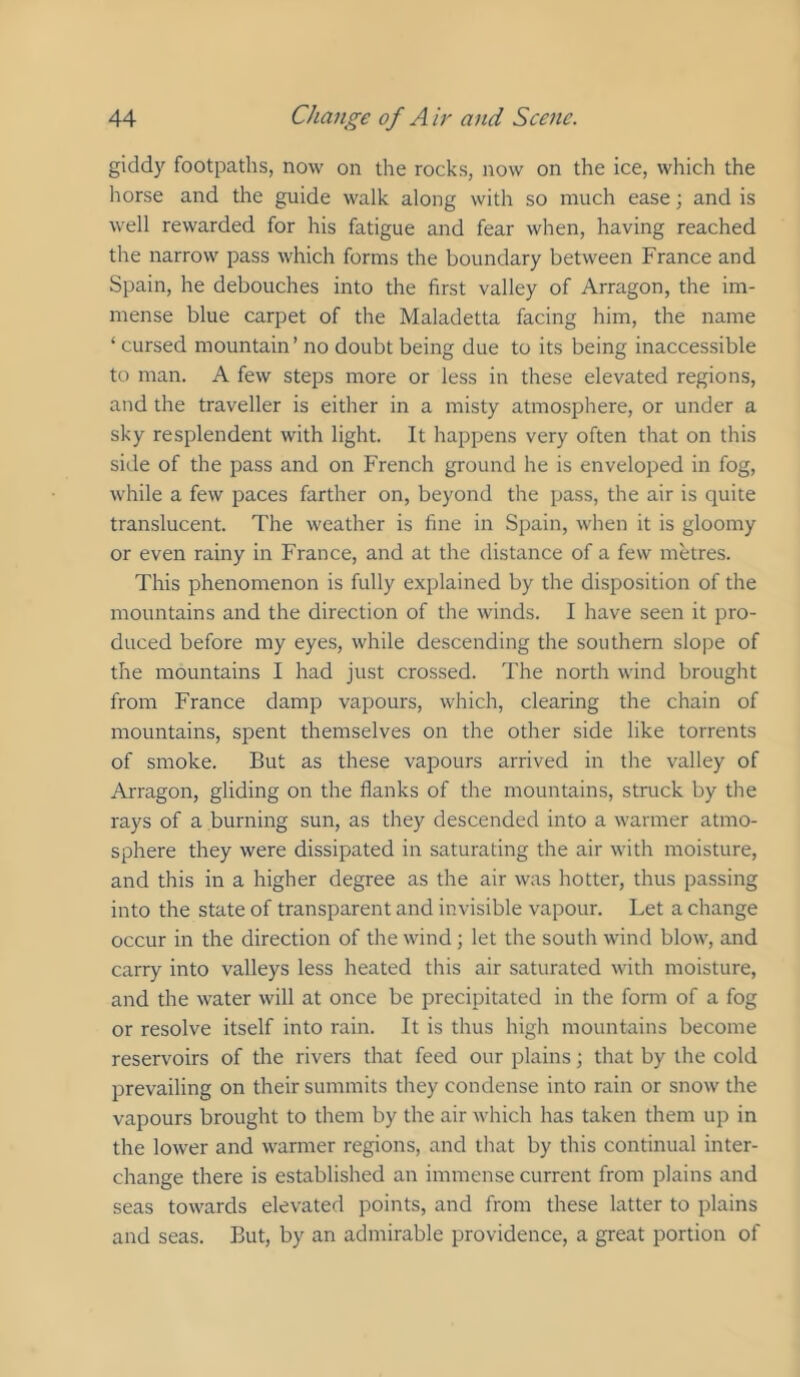 giddy footpaths, now on the rocks, now on the ice, which the horse and the guide walk along with so much ease; and is well rewarded for his fatigue and fear when, having reached the narrow pass which forms the boundary between France and Spain, he debouches into the first valley of Arragon, the im- mense blue carpet of the Maladetta facing him, the name ‘ cursed mountain’ no doubt being due to its being inaccessible to man. A few steps more or less in these elevated regions, and the traveller is either in a misty atmosphere, or under a sky resplendent with light. It happens very often that on this side of the pass and on French ground he is enveloped in fog, while a few paces farther on, beyond the pass, the air is quite translucent. The weather is fine in Spain, when it is gloomy or even rainy in France, and at the distance of a few metres. This phenomenon is fully explained by the disposition of the mountains and the direction of the winds. I have seen it pro- duced before my eyes, while descending the southern slope of the mountains I had just crossed. The north wind brought from France damp vapours, which, clearing the chain of mountains, spent themselves on the other side like torrents of smoke. But as these vapours arrived in the valley of Arragon, gliding on the flanks of the mountains, struck by the rays of a burning sun, as they descended into a warmer atmo- sphere they were dissipated in saturating the air with moisture, and this in a higher degree as the air was hotter, thus passing into the state of transparent and invisible vapour. Let a change occur in the direction of the wind; let the south wind blow, and carry into valleys less heated this air saturated with moisture, and the water will at once be precipitated in the form of a fog or resolve itself into rain. It is thus high mountains become reservoirs of the rivers that feed our plains; that by the cold prevailing on their summits they condense into rain or snow the vapours brought to them by the air which has taken them up in the lower and warmer regions, and that by this continual inter- change there is established an immense current from plains and seas towards elevated points, and from these latter to plains and seas. But, by an admirable providence, a great portion of