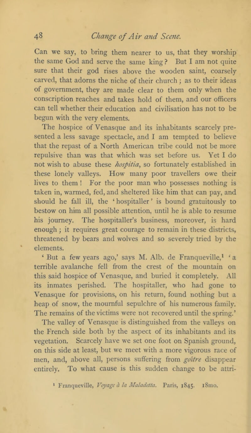 Can we say, to bring them nearer to us, that they worship the same God and serve the same king ? But I am not quite sure that their god rises above the wooden saint, coarsely carved, that adorns the niche of their church; as to their ideas of government, they are made clear to them only when the conscription reaches and takes hold of them, and our officers can tell whether their education and civilisation has not to be begun with the very elements. The hospice ofVenasque and its inhabitants scarcely pre- sented a less savage spectacle, and I am tempted to believe that the repast of a North American tribe could not be more repulsive than was that which was set before us. Yet I do not wish to abuse these hospiiia, so fortunately established in these lonely valleys. How many poor travellers owe their lives to them ! For the poor man who possesses nothing is taken in, warmed, fed, and sheltered like him that can pay, and should he fall ill, the ‘ hospitaller ’ is bound gratuitously to bestow on him all possible attention, until he is able to resume his journey. The hospitaller’s business, moreover, is hard enough ; it requires great courage to remain in these districts, threatened by bears and wolves and so severely tried by the elements. ‘ But a few years ago,’ says M. Alb. de Franqueville,* ‘ a terrible avalanche fell from the crest of the mountain on this said hospice of Venasque, and buried it completely. All its inmates perished. The hospitaller, w'ho had gone to Venasque for provisions, on his return, found nothing but a heap of snow, the mournful sepulchre of his numerous family. The remains of the victims were not recovered until the spring.’ The valley of Venasque is distinguished from the valleys on the French side both by the aspect of its inhabitants and its vegetation. Scarcely have we set one foot on Spanish ground, on this side at least, but we meet with a more vigorous race of men, and, above all, persons suffering from goitre disappear entirely. To what cause is this sudden change to be attri- * Franqueville, Voyage a la Maladctta. Paris, 1845. iSnio.