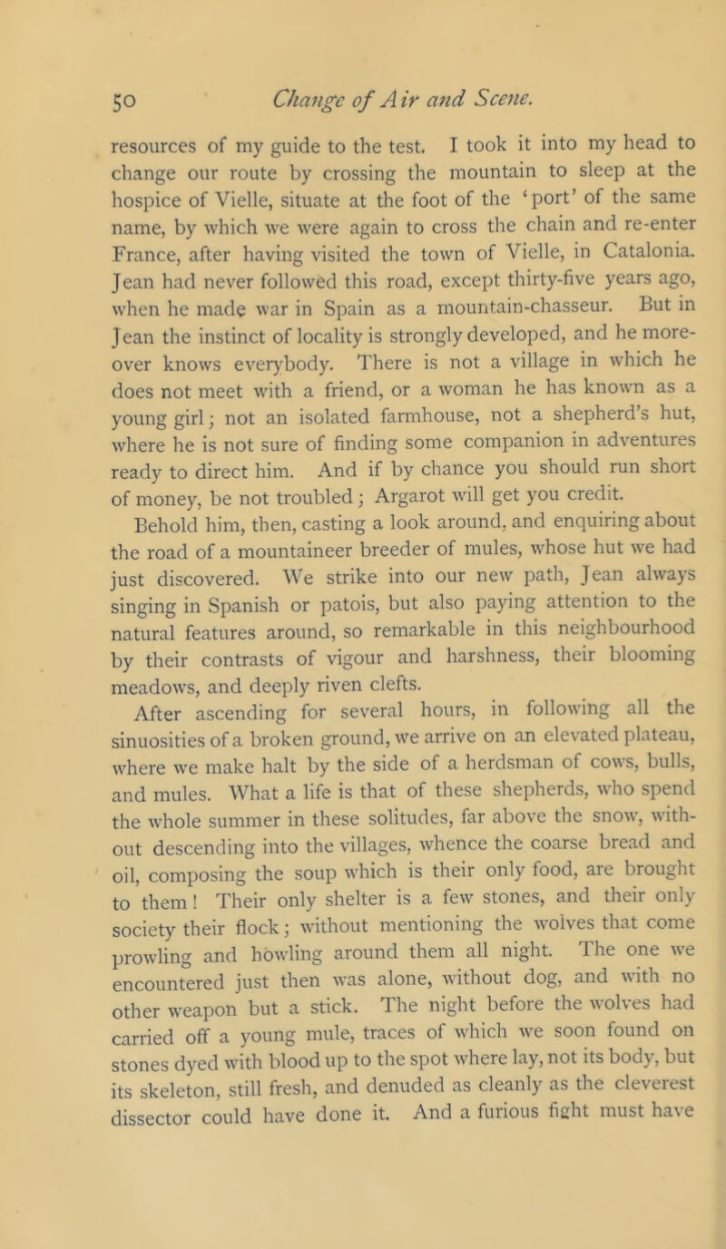 resources of my guide to the test. I took it into my head to change our route by crossing the mountain to sleep at the hospice of Vielle, situate at the foot of the ‘port’ of the same name, by which we were again to cross the chain and re-enter France, after having visited the town of Vielle, in Catalonia. Jean had never followed this road, except thirty-five years ago, when he made war in Spain as a mountain-chasseur. But in Jean the instinct of locality is strongly developed, and he more- over knows everybody. There is not a village in which he does not meet with a friend, or a woman he has known as a young girl; not an isolated farmhouse, not a shepherd’s hut, where he is not sure of finding some companion in adventures ready to direct him. And if by chance you should run short of money, be not troubled ; Argarot will get you credit. Behold him, then, casting a look around, and enquiring about the road of a mountaineer breeder of mules, whose hut we had just discovered. We strike into our new path, Jean always singing in Spanish or patois, but also paying attention to the natural features around, so remarkable in this neighbourhood by their contrasts of vigour and harshness, their blooming meadows, and deeply riven clefts. After ascending for several hours, in following all the sinuosities of a broken ground, we arrive on an elevated plateau, where we make halt by the side of a herdsman of cow s, bulls, and mules. What a life is that of these shepherds, who spend the Avhole summer in these solitudes, far above the snow, with- out descending into the villages, whence the coarse bread and oil, composing the soup which is their only food, are brought to them! Their only shelter is a few stones, and their only society their flock; without mentioning the wolves that come prowling and howling around them all night. The one we encountered just then was alone, without dog, and with no other weapon but a stick. The night before the wolves had carried off a young mule, traces of wfliich w'e soon found on stones dyed wdth blood up to the spot where lay, not its body, but its skeleton, still fresh, and denuded as cleanly as the cleverest dissector could have done it. And a furious fight must have