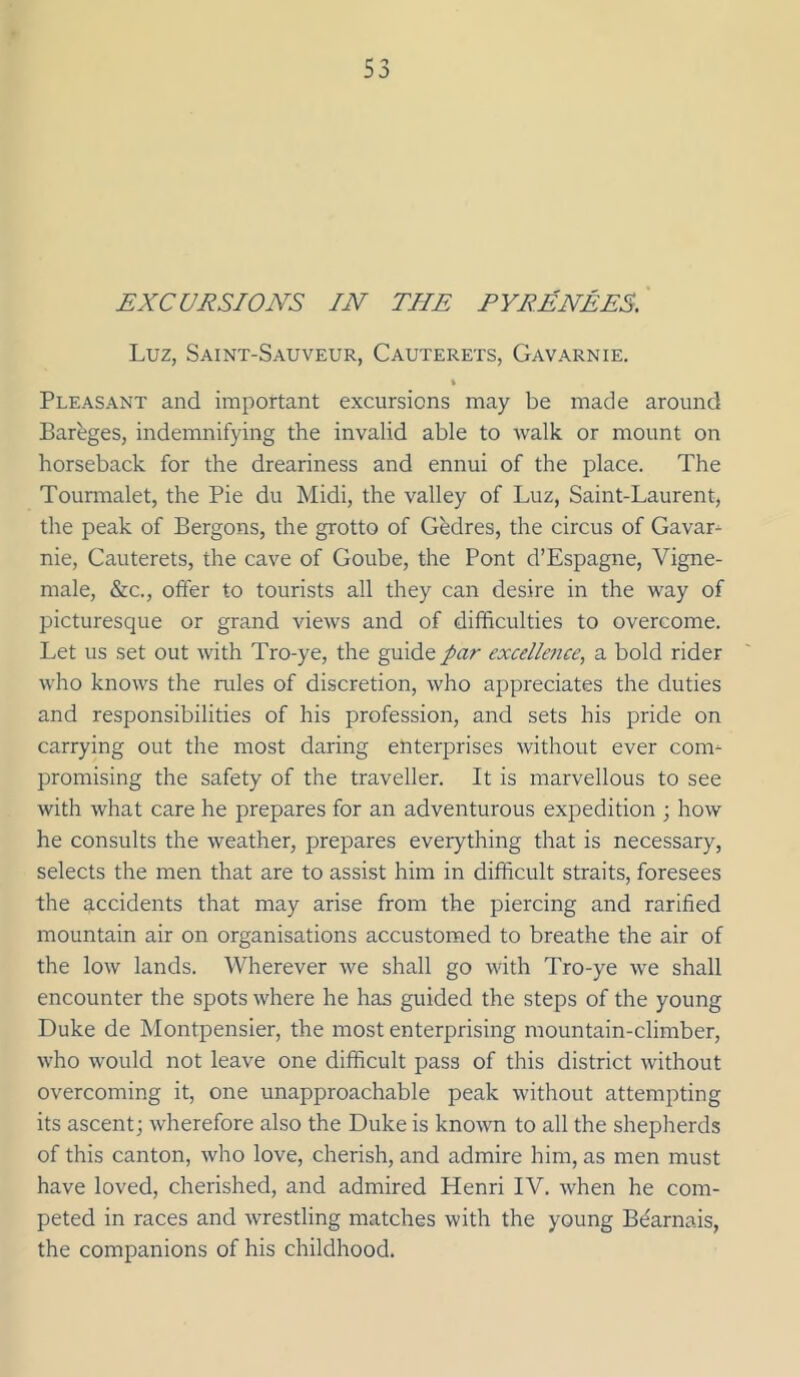 EXCURSIONS IN THE PYRENEES. Luz, Saint-Sauveur, Cauterets, Gavarnie. \ Pleasant and important excursions may be made around Bareges, indemnifying the invalid able to walk or mount on horseback for the dreariness and ennui of the place. The Tounnalet, the Pie du Midi, the valley of Luz, Saint-Laurent, the peak of Bergons, the grotto of Gfedres, the circus of Gavar^ nie, Cauterets, the cave of Goube, the Pont d’Espagne, Vigne- male, &c., offer to tourists all they can desire in the way of picturesque or grand views and of difficulties to overcome. Let us set out with Tro-ye, the guide par excelletice, a bold rider who knows the rules of discretion, who appreciates the duties and responsibilities of his profession, and sets his pride on carrying out the most daring enterprises without ever com- promising the safety of the traveller. It is marvellous to see with what care he prepares for an adventurous expedition ; how he consults the weather, prepares everything that is necessary, selects the men that are to assist him in difficult straits, foresees the accidents that may arise from the piercing and rarified mountain air on organisations accustomed to breathe the air of the low lands. Wherever we shall go with Tro-ye we shall encounter the spots where he has guided the steps of the young Duke de Montpensier, the most enterprising mountain-climber, who would not leave one difficult pass of this district without overcoming it, one unapproachable peak without attempting its ascent; wherefore also the Duke is knowm to all the shepherds of this canton, who love, cherish, and admire him, as men must have loved, cherished, and admired Henri IV. when he com- peted in races and wrestling matches with the young B(farnais, the companions of his childhood.