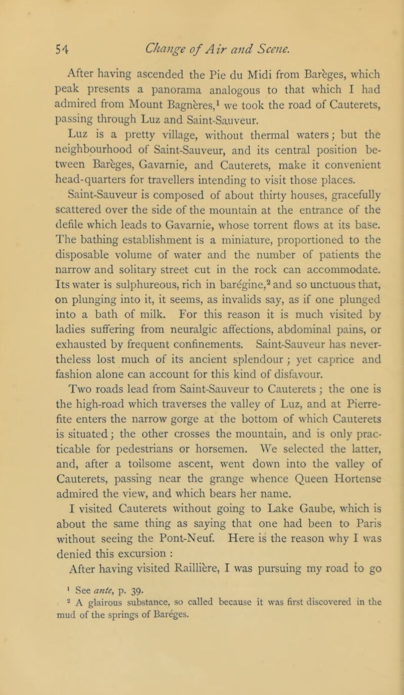 After having ascended the Pie du Midi from Barhges, which peak presents a panorama analogous to that which I had admired from Mount Bagn^res,* we took the road of Cauterets, passing through Luz and Saint-Sauveur. Luz is a pretty village, without thermal waters; but the neighbourhood of Saint-Sauveur, and its central position be- tween Barbges, Gavarnie, and Cauterets, make it convenient head-quarters for travellers intending to visit those places. Saint-Sauveur is composed of about thirty houses, gracefully scattered over the side of the mountain at the entrance of the defile which leads to Gavarnie, whose torrent flows at its base. The bathing establishment is a miniature, proportioned to the disposable volume of water and the number of patients the narrow and solitary street cut in the rock can accommodate. Its water is sulphureous, rich in bardgine,^ and so unctuous that, on plunging into it, it seems, as invalids say, as if one plunged into a bath of milk. For this reason it is much visited by ladies suffering from neuralgic affections, abdominal pains, or exhausted by frequent confinements. Saint-Sauveur has never- theless lost much of its ancient splendour ; yet caprice and fashion alone can account for this kind of disfavour. Two roads lead from Saint-Sauveur to Cauterets ; the one is the high-road which traverses the valley of Luz, and at Pierre- fite enters the narrow gorge at the bottom of which Cauterets is situated; the other crosses the mountain, and is only prac- ticable for pedestrians or horsemen. We selected the latter, and, after a toilsome ascent, went down into the valley of Cauterets, passing near the grange whence Queen Hortense admired the view, and which bears her name. I visited Cauterets without going to Lake Gaube, which is about the same thing as saying that one had been to Paris without seeing the Pont-Neuf. Here is the reason why I was denied this excursion : After having visited Raillibre, I was pursuing my road to go ‘ See a7tte, p. 39. “ A glairous substance, .so called because it was first discovered in the mud of the springs of Bareges.
