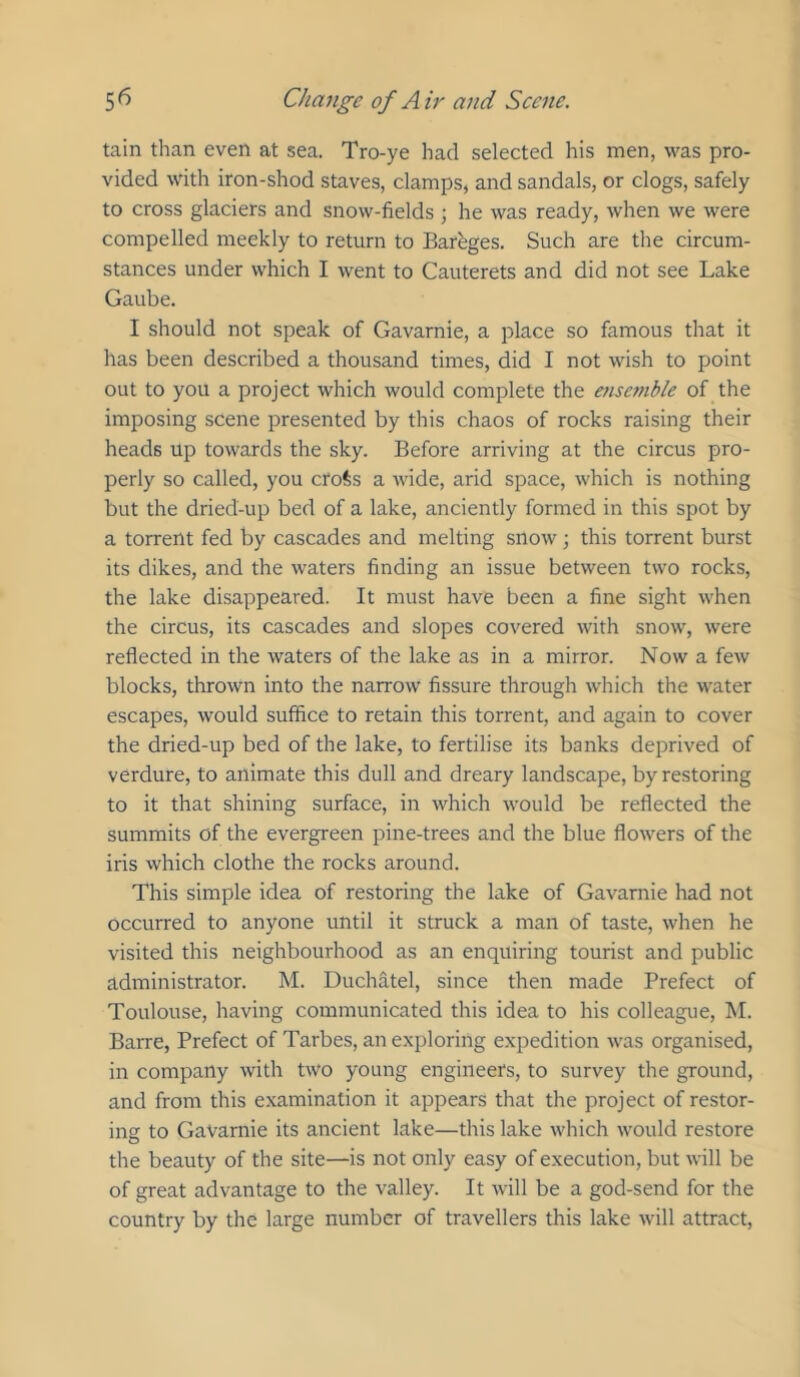 tain than even at sea. Tro-ye had selected his men, was pro- vided with iron-shod staves, clamps, and sandals, or clogs, safely to cross glaciers and snow-fields ; he was ready, when we were compelled meekly to return to Bareges. Such are the circum- stances under which I went to Cauterets and did not see Lake Gaube. I should not speak of Gavarnie, a place so famous that it has been described a thousand times, did I not wish to point out to you a project which would complete the e?isc??ible of the imposing scene presented by this chaos of rocks raising their heads up towards the sky. Before arriving at the circus pro- perly so called, you croSs a wide, arid space, which is nothing but the dried-up bed of a lake, anciently formed in this spot by a torrent fed by cascades and melting snow; this torrent burst its dikes, and the waters finding an issue between two rocks, the lake disappeared. It must have been a fine sight when the circus, its cascades and slopes covered with snow, were reflected in the waters of the lake as in a mirror. Now a few blocks, thrown into the narrow fissure through which the water escapes, would suffice to retain this torrent, and again to cover the dried-up bed of the lake, to fertilise its banks deprived of verdure, to animate this dull and dreary landscape, by restoring to it that shining surface, in which would be reflected the summits of the evergreen pine-trees and the blue flowers of the iris which clothe the rocks around. This simple idea of restoring the lake of Gavarnie had not occurred to anyone until it struck a man of taste, when he visited this neighbourhood as an enquiring tourist and public administrator. M. Duchatel, since then made Prefect of Toulouse, having communicated this idea to his colleague, M. Barre, Prefect of Tarbes, an exploring expedition was organised, in company with two young engineers, to survey the ground, and from this examination it appears that the project of restor- ing to Gavarnie its ancient lake—this lake which would restore the beauty of the site—is not only easy of execution, but will be of great advantage to the valley. It will be a god-send for the country by the large number of travellers this lake will attract.