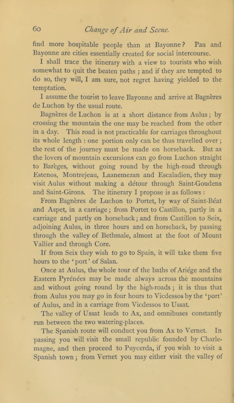 find more hospitable people than at Bayonne ? Pan and Bayonne are cities essentially created for social intercourse. I shall trace the itinerary with a view to tourists who wish somewhat to quit the beaten paths •, and if they are tempted to do so, they will, I am sure, not regret having yielded to the temptation. I assume the tourist to leave Bayonne and arrive at Bagnbres de Luchon by the usual route. Bagnbres de Luchon is at a short distance from Aulus; by crossing the mountain the one may be reached from the other in a day. This road is not practicable for carriages throughout its whole length : one portion only can be thus travelled over; the rest of the journey must be made on horseback. But as the lovers of mountain excursions can go from Luchon straight to Bareges, without going round by the high-road through Estenos, Montrejeau, Laanemezan and Escaladien, they may visit Aulus without making a dbtour through Saint-Goudens and Saint-Girons. The itinerary I propose is as follows : From Bagneres de Luchon to Portet, by way of Saint-Beat and Aspet, in a carriage; from Portet to Castillon, partly in a carriage and partly on horseback; and from Castillon to Sei.x, adjoining Aulus, in three hours and on horseback, by passing through the valley of Bethmale, almost at the foot of Mount Vallier and through Core. If from Seix they wish to go to Spain, it will take them five hours to the ‘ port ’ of Salan. Once at Aulus, the whole tour of the baths ofAridge and the Eastern Pyrbndes may be made always across the mountains and without going round by the high-roads ; it is thus that from Aulus you may go in four hours to Viedessos by the ‘port’ of Aulus, and in a carriage from Viedessos to Ussat. The valley of Ussat leads to Ax, and omnibuses constantly run between the two watering-places. The Spanish route will conduct you from Ax to Vernet. In passing you will visit the small republic founded by Charle- magne, and then proceed to Puyeerda, if you wish to visit a Spanish town; from Vernet you may either visit the valley of