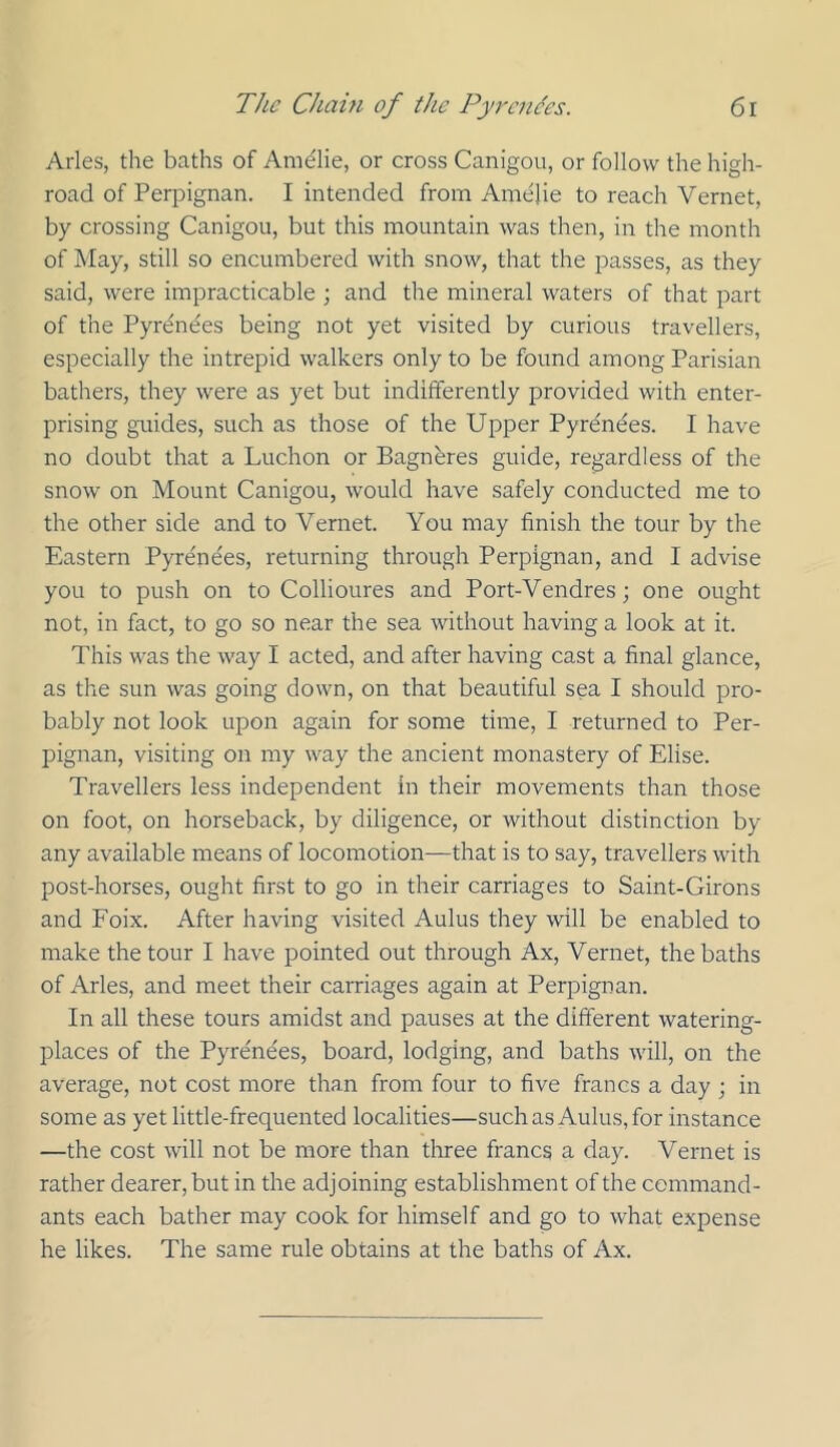 Arles, the baths of Amdlie, or cross Canigou, or follow the high- road of Perpignan. I intended from Amelie to reach Vernet, by crossing Canigou, but this mountain was then, in the month of May, still so encumbered with snow, that the passes, as they said, were impracticable ; and the mineral waters of that part of the Pyrdndes being not yet visited by curious travellers, especially the intrepid walkers only to be found among Parisian bathers, they were as yet but indifferently provided with enter- prising guides, such as those of the Upper Pyrenees. I have no doubt that a Luchon or Bagnhres guide, regardless of the snow on Mount Canigou, would have safely conducted me to the other side and to Vernet. You may finish the tour by the Eastern Pyrent^es, returning through Perpignan, and I advise you to push on to Collioures and Port-Vendres; one ought not, in fact, to go so near the sea without having a look at it. This was the way I acted, and after having cast a final glance, as the sun was going down, on that beautiful sea I should pro- bably not look upon again for some time, I returned to Per- pignan, visiting on my way the ancient monastery of Elise. Travellers less independent in their movements than those on foot, on horseback, by diligence, or without distinction by any available means of locomotion—that is to say, travellers with post-horses, ought first to go in their carriages to Saint-Girons and Foix. After having visited Aulus they will be enabled to make the tour I have pointed out through Ax, Vernet, the baths of Arles, and meet their carriages again at Perpignan. In all these tours amidst and pauses at the different watering- places of the Pyrenees, board, lodging, and baths will, on the average, not cost more than from four to five francs a day ; in some as yet little-frequented localities—such as Aulus, for instance —the cost will not be more than three francs a day. Vernet is rather dearer, but in the adjoining establishment of the command- ants each bather may cook for himself and go to what expense he likes. The same rule obtains at the baths of Ax.