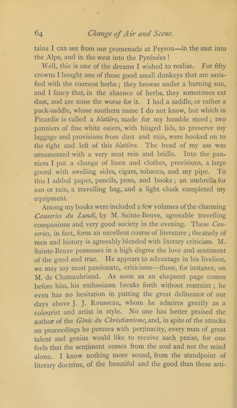 tains I can see from our promenade at Peyrou—in the east into the Alps, and in the west into the Pyrenees ! Well, this is one of the dreams I wished to realise. For fifty crowns I bought one of those good small donkeys that are satis- fied with the coarsest herbs ; they browse under a burning sun, and I fancy that, in the absence of herbs, they sometimes eat dust, and are none the worse for it. I had a saddle, or rather a pack-saddle, whose southern name I do not know, but which in Picardie is called a blatiere, made for my humble steed; two panniers of fine white osiers, with hinged lids, to preserve my luggage and provisions from dust and rain, were hooked on to the right and left of this blaticre. The head of my ass was ornamented with a very neat rein and bridle. Into the pan- niers I put a change of linen and clothes, provisions, a large gourd with swelling sides, cigars, tobacco, and my pipe. To this I added paper, pencils, pens, and books ; an umbrella for sun or rain, a travelling bag, and a light cloak completed my equipment. Among my books were included 9, few volumes of the charming Causeries du Lundi, by M. Sainte-Beuve, agreeable travelling companions and very good society in the evening. These Cau- series, in fact, form an excellent course of literature ; the study of men and history is agreeably blended with literary criticism. M. Sainte-Beuve possesses in a high degree the love and sentiment of the good and true. He appears to advantage in his liveliest, we may say most passionate, criticisms—those, for instance, on M. de Chateaubriand. As soon as an eloquent page comes before him, his enthusiasm breaks forth without restraint; he even has no hesitation in putting the great delineator of our days above J. J. Rousseau, whom he admires greatly as a colourist and artist in style. No one has better praised the author of the Genie du Christianisme, and, in spite of the attacks on proceedings he pursues with pertinacity, every man of great talent and genius would like to receive such praise, for one feels that the sentiment comes from the soul and not the mind alone. I know nothing more sound, from the standpoint of literary doctrine, of the beautiful and the good than these arti-