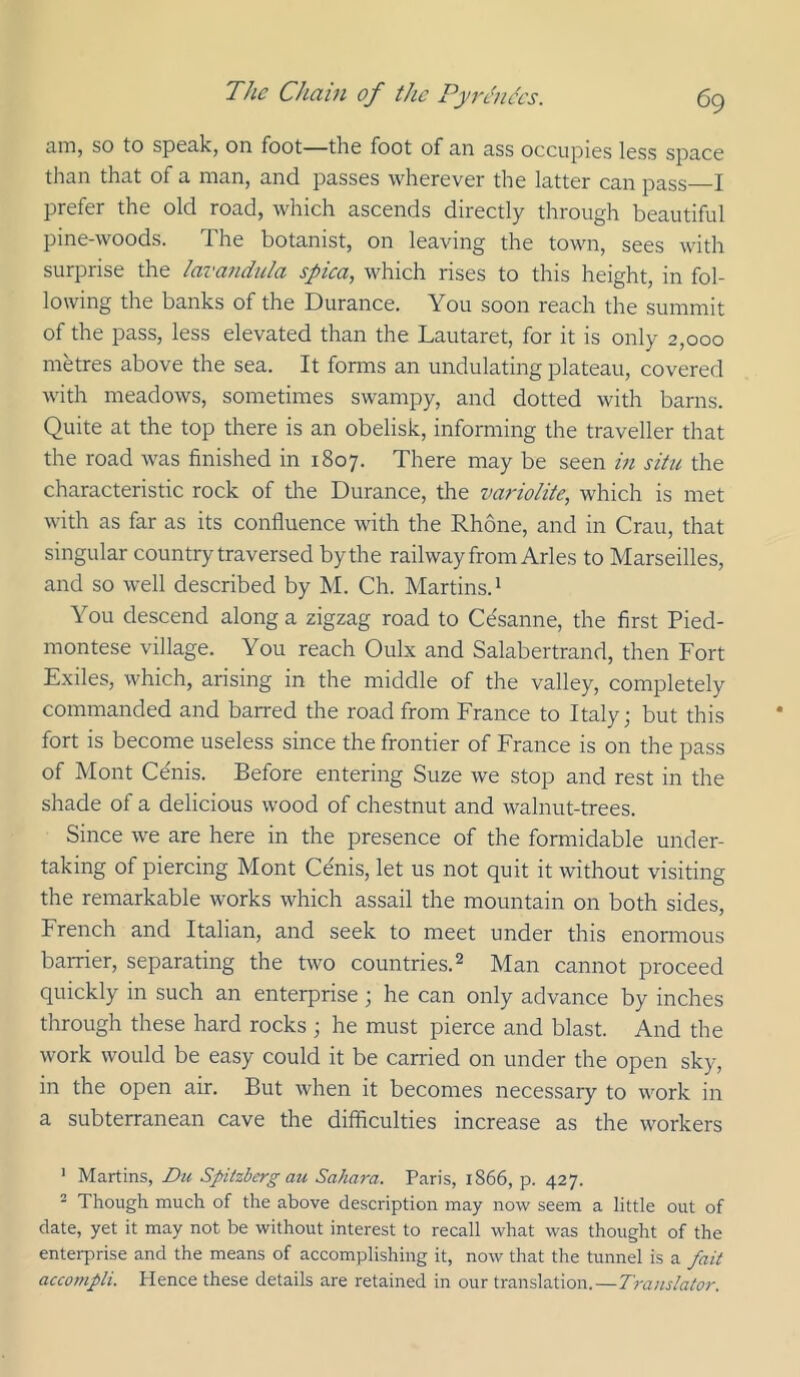 iiiTiy SO to spccikj on foot—the foot of mi 3,ss occupies less spuce than that of a man, and passes wherever the latter can pass I prefer the old road, which ascends directly through beautiful pine-woods. The botanist, on leaving the town, sees with surprise the lavandula spica, which rises to this height, in fol- lowing the banks of the Durance. You soon reach the summit of the pass, less elevated than the Lautaret, for it is only 2,000 metres above the sea. It forms an undulating plateau, covered with meadows, sometimes swampy, and dotted with barns. Quite at the top there is an obelisk, informing the traveller that the road was finished in 1807. There may be seen in situ the characteristic rock of tlie Durance, the varioiite, which is met with as far as its confluence with the Rhone, and in Crau, that singular country traversed by the railway from Arles to Marseilles, and so well described by M. Ch. Martins.^ You descend along a zigzag road to Cesanne, the first Pied- montese village. You reach Oulx and Salabertrand, then Fort Exiles, which, arising in the middle of the valley, completely commanded and barred the road from France to Italy; but this fort is become useless since the frontier of France is on the pass of Mont Cenis. Before entering Suze we stop and rest in the shade of a delicious wood of chestnut and walnut-trees. Since we are here in the presence of the formidable under- taking of piercing Mont Ce'nis, let us not quit it without visiting the remarkable works which assail the mountain on both sides, French and Italian, and seek to meet under this enormous barrier, separating the two countries.^ Man cannot proceed quickly in such an enterprise; he can only advance by inches through these hard rocks ; he must pierce and blast. And the work would be easy could it be earned on under the open sky, in the open air. But when it becomes necessary to work in a subterranean cave the difficulties increase as the workers ' Martins, Du Spitzberg au Sahara. Paris, 1866, p. 427. - Though much of the above description may now seem a little out of date, yet it may not be without interest to recall what was thought of the enterprise and the means of accomplishing it, now that the tunnel is a fait acco?npli. Hence these details are retained in our translation.—Translator.