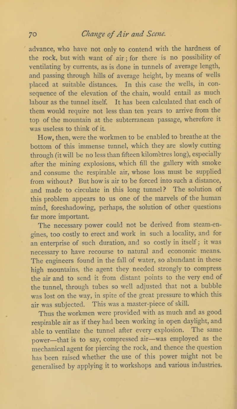 ' advance, who have not only to contend with the hardness of the rock, but with want of air; for there is no possibility of ventilating by currents, as is done in tunnels of average length, and passing through hills of average height, by means of wells placed at suitable distances. In this case the wells, in con- sequence of the elevation of the chain, would entail as much labour as the tunnel itself. It has been calculated that each of them would require not less than ten years to arrive from the top of the mountain at the subterranean passage, wherefore it was useless to think of it. How, then, were the workmen to be enabled to breathe at the bottom of this immense tunnel, which they are slowly cutting through (it will be no less than fifteen kilometres long), especially after the mining explosions, which fill the gallery with smoke and consume the respirable air, whose loss must be supplied from without? But how is air to be forced into such a distance, and made to circulate in this long tunnel? The solution of this problem appears to us one of the marvels of the human mind, foreshadowing, perhaps, the solution of other questions far more important. The necessary power could not be derived from steam-en- gines, too costly to erect and work in such a locality, and for an enterprise of such duration, and so costly in itself; it was necessary to have recourse to natural and economic means. The engineers found in the fall of water, so abundant in these high mountains, the agent they needed strongly to compress the air and to send it from distant points to the very end of the tunnel, through tubes so well adjusted that not a bubble was lost on the way, in spite of the great pressure to which this air was subjected. This was a master-piece of skill. Thus the workmen were provided with as much and as good respirable air as if they had been working in open daylight, and able to ventilate the tunnel after every explosion. The same power—that is to say, compressed air—was employed as the mechanical agent for piercing the rock, and thence the question has been raised whether the use of this power might not be generalised by applying it to workshops and various industries.