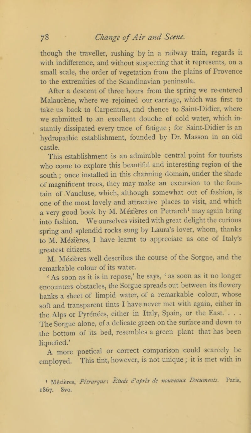 though the traveller, rushing by in a railway train, regards it Avith indifference, and without suspecting that it represents, on a small scale, the order of vegetation from the plains of Provence to the extremities of the Scandinavian peninsula. After a descent of three hours from the spring w'e re-entered Malaucbne, where we rejoined our carriage, which was first to take us back to Carpentras, and thence to Saint-Didier, where we submitted to an excellent douche of cold water, which in- stantly dissipated every trace of fatigue ; for Saint-Didier is an hydropathic establishment, founded by Dr. Masson in an old castle. This establishment is an admirable central point for tourists who come to explore this beautiful and interesting region of the south ; once installed in this channing domain, under the shade of magnificent trees, they may make an excursion to the foun- tain of Vaucluse, which, although somewhat out of fashion, is one of the most lovely and attractive places to visit, and which a very good book by M. Mezieres on Petrarch’ may again bring into fashion. We ourselves visited with great delight the curious spring and splendid rocks sung by Laura s lover, whom, thanks to M. Mezibres, I have learnt to appreciate as one of Italy’s greatest citizens. M. Mdziferes well describes the course of the Sorgue, and the remarkable colour of its water. ‘ As soon as it is in repose,’ he says, ‘ as soon as it no longer encounters obstacles, the Sorgue spreads out between its flowery banks a sheet of limpid water, of a remarkable colour, whose soft and transparent tints I have never met with again, either in the Alps or Pyrenees, either in Italy, Spain, or the East. . . . The Sorgue alone, of a delicate green on the surface and down to the bottom of its bed, resembles a green plant that has been liquefied.’ A more poetical or correct comparison could scarcely be employed. This tint, however, is not unique; it is met with in ' Mezieres, Pctrarque: Etude d'apris de nouveaux Documents. Paris, 1867. 8 VO.