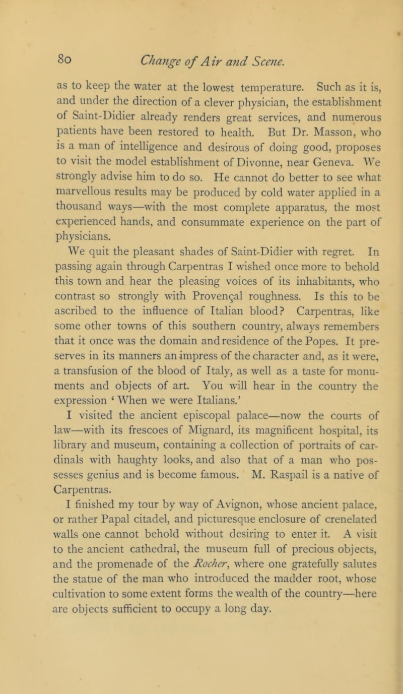 as to keep the water at the lowest temperature. Such as it is, and under the direction of a clever physician, the establishment of Saint-Didier already renders great services, and numerous patients have been restored to health. But Dr. Masson, who is a man of intelligence and desirous of doing good, proposes to visit the model establishment of Divonne, near Geneva. We strongly advise him to do so. He cannot do better to see what marvellous results may be produced by cold water applied in a thousand ways—with the most complete apparatus, the most experienced hands, and consummate experience on the part of physicians. We quit the pleasant shades of Saint-Didier with regret. In passing again through Carpentras I wished once more to behold this town and hear the pleasing voices of its inhabitants, who contrast so strongly with Proven5al roughness. Is this to be ascribed to the influence of Italian blood? Carpentras, like some other towns of this southern country, always remembers that it once was the domain and residence of the Popes. It pre- serves in its manners an impress of the character and, as it were, a transfusion of the blood of Italy, as well as a taste for monu- ments and objects of art. You will hear in the country the expression ‘ When we were Italians.’ I visited the ancient episcopal palace—now the courts of law—with its frescoes of Mignard, its magnificent hospital, its library and museum, containing a collection of portraits of car- dinals with haughty looks, and also that of a man who pos- sesses genius and is become famous. M. Raspail is a native of Carpentras. I finished my tour by way of Avignon, whose ancient palace, or rather Papal citadel, and picturesque enclosure of crenelated walls one cannot behold without desiring to enter it. A visit to the ancient cathedral, the museum full of precious objects, and the promenade of the Rochcr, where one gratefully salutes the statue of the man who introduced the madder root, whose cultivation to some extent forms the wealth of the country—here are objects sufficient to occupy a long day.