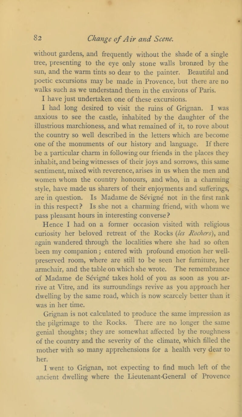 without gardens, and frequently without the shade of a single tree, presenting to the eye only stone walls bronzed by the sun, and the warm tints so dear to the painter. Beautiful and poetic excursions may be made in Provence, but there are no walks such as we understand them in the environs of Paris. I have just undertaken one of these excursions. I had long desired to visit the ruins of Grignan. I was anxious to see the castle, inhabited by the daughter of the illustrious marchioness, and what remained of it, to rove about the country so well described in the letters which are become one of the monuments of our history and language. If there be a particular charm in following our friends in the places they inhabit, and being witnesses of their joys and sorrows, this same sentiment, mixed with reverence, arises in us when the men and women whom the country honours, and who, in a channing style, have made us sharers of their enjoyments and sufferings, are in question. Is Madame de Sevigne not in the first rank in this respect ? Is she not a charming friend, with whom we pass pleasant hours in interesting converse ? Hence I had on a former occasion visited with religious curiosity her beloved retreat of the Rocks {les Rockers), and again wandered through the localities where she had so often been my companion •, entered with profound emotion her well- preserved room, where are still to be seen her furniture, her armchair, and the table on which she wote. The remembrance of Madame de Sdvignd takes hold of you as soon as you ar- rive at Vitre, and its surroundings revive as you approach her dwelling by the same road, which is now scarcely better than it was in her time. Grignan is not calculated to produce the same impression as the pilgrimage to the Rocks. There are no longer the same genial thoughts; they are somewhat affected by the roughness of the country and the severity of the climate, which filled the mother with so many apprehensions for a health very dear to her. I went to Grignan, not expecting to find much left of the ancient dwelling where the Lieutenant-General of Provence