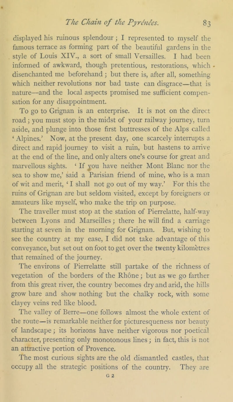 displayed his ruinous splendour; I represented to myself the famous terrace as forming part of the beautiful gardens in the style of Louis XIV., a sort of small Versailles. I had been informed of awkward, though pretentious, restorations, which . disenchanted me beforehand ; but there is, after all, something which neither revolutions nor bad taste can disgrace—that is nature—and the local aspects promised me sufficient compen- sation for any disappointment. To go to Grignan is an enterprise. It is not on the direct road j you must stop in the midst of your railway journey, turn aside, and plunge into those first buttresses of the Alps called ‘ Alpines.' Now, at the present day, one scarcely interrupts a direct and rapid journey to visit a ruin, but hastens to arrive at the end of the line, and only alters one’s course for great and marvellous sights. ‘ If ^^ou have neither Mont Blanc nor the sea to show me,’ said a Parisian friend of mine, who is a man of wit and merit, ‘ I shall not go out of my way.’ For this the ruins of Grignan are but seldom visited, except by foreigners or amateurs like myself, who make the trip on purpose. The traveller must stop at the station of Pierrelatte, half-way between Lyons and Marseilles; there he will find a carriage starting at seven in the morning for Grignan. But, wishing to see the country at my ease, I did not take advantage of this conveyance, but set out on foot to get over the twenty kilometres that remained of the journey. The environs of Pierrelatte still partake of the richness of vegetation of the borders of the Rhone; but as we go farther from this great river, the country becomes dry and arid, the hills grow bare and show nothing but the chalky rock, with some clayey veins red like blood. The valley of Berre—one follows almost the whole extent of the route—is remarkable neither for picturesqueness nor beauty of landscape; its horizons have neither vigorous nor poetical character, presenting only monotonous lines j in fact, this is not an attractive portion of Provence. The most curious sights are the old dismantled castles, that occupy all the strategic positions of the country. They are