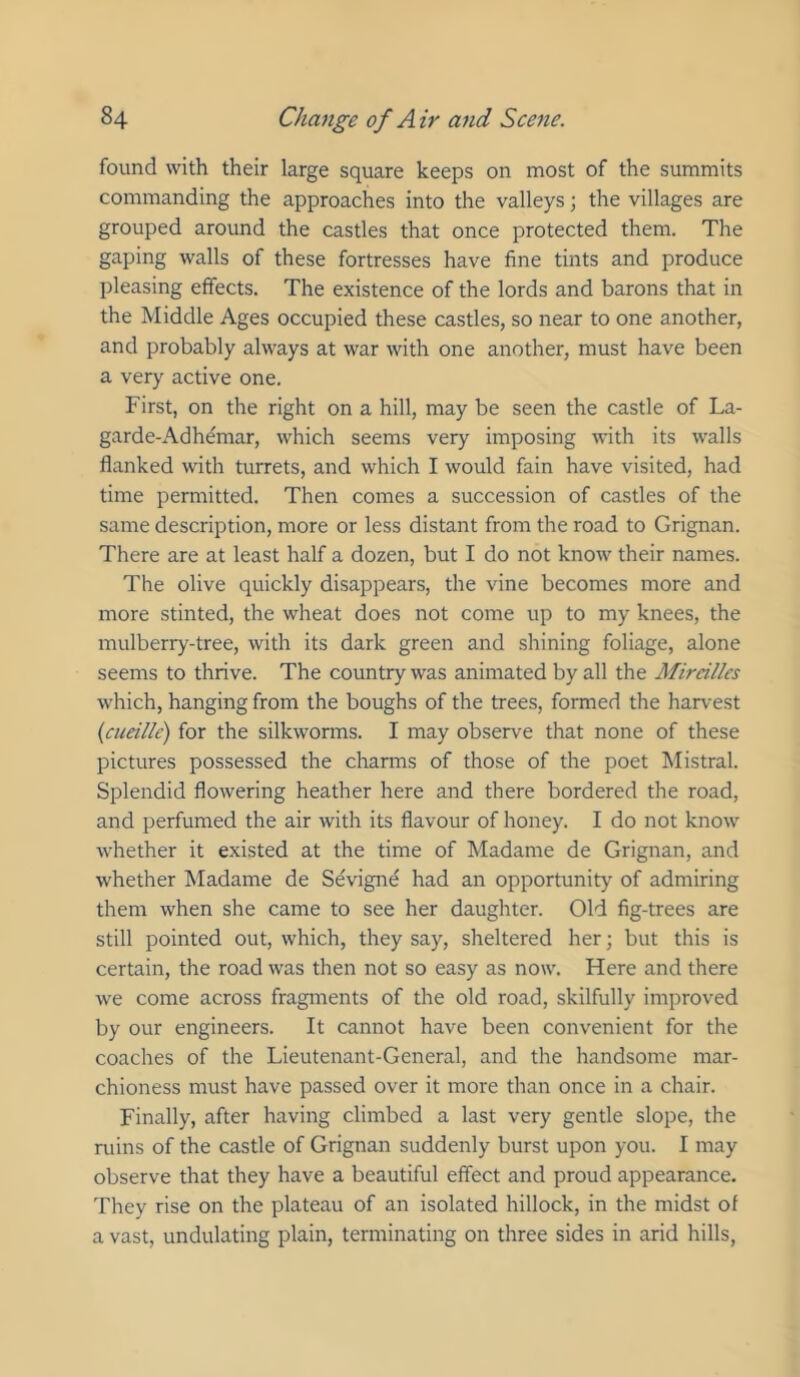 found with their large square keeps on most of the summits commanding the approaches into the valleys; the villages are grouped around the castles that once protected them. The gaping walls of these fortresses have fine tints and produce pleasing effects. The existence of the lords and barons that in the Middle Ages occupied these castles, so near to one another, and probably always at war with one another, must have been a very active one. First, on the right on a hill, may be seen the castle of La- garde-Adh(fmar, which seems very imposing with its walls flanked with turrets, and which I would fain have visited, had time permitted. Then comes a succession of castles of the same description, more or less distant from the road to Grignan. There are at least half a dozen, but I do not know their names. The olive quickly disappears, the vine becomes more and more stinted, the wheat does not come up to my knees, the mulberry-tree, with its dark green and shining foliage, alone seems to thrive. The country was animated by all the Mireillcs which, hanging from the boughs of the trees, formed the harvest {cueille) for the silkwonns. I may observe that none of these pictures possessed the charms of those of the poet hlistral. Splendid flowering heather here and there bordered the road, and perfumed the air with its flavour of honey. I do not know whether it existed at the time of hladame de Grignan, and whether Madame de Sevigne had an opportunity of admiring them when she came to see her daughter. Old fig-trees are still pointed out, which, they say, sheltered her; but this is certain, the road was then not so easy as now. Here and there we come across fragments of the old road, skilfully improved by our engineers. It cannot have been convenient for the coaches of the Lieutenant-General, and the handsome mar- chioness must have passed over it more than once in a chair. Finally, after having climbed a last very gentle slope, the ruins of the castle of Grignan suddenly burst upon you. I may observe that they have a beautiful effect and proud appearance. They rise on the plateau of an isolated hillock, in the midst of a vast, undulating plain, terminating on three sides in arid hills,